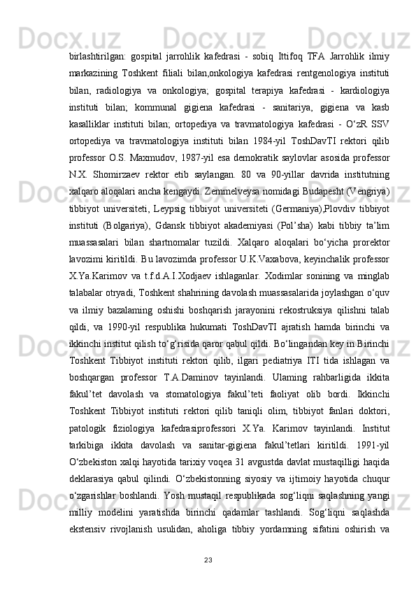 birlashtirilgan:   gospital   jarrohlik   kafedrasi   -   sobiq   Ittifoq   TFA   Jarrohlik   ilmiy
markazining   Toshkent   filiali   bilan,onkologiya   kafedrasi   rentgenologiya   instituti
bilan,   radiologiya   va   onkologiya;   gospital   terapiya   kafedrasi   -   kardiologiya
instituti   bilan;   kommunal   gigiena   kafedrasi   -   sanitariya,   gigiena   va   kasb
kasalliklar   instituti   bilan;   ortopediya   va   travmatologiya   kafedrasi   -   O‘zR   SSV
ortopediya   va   travmatologiya   instituti   bilan   1984-yil   ToshDavTI   rektori   qilib
professor   O.S.   Maxmudov,   1987-yil   esa   demokratik  saylovlar   asosida   professor
N.X.   Shomirzaev   rektor   etib   saylangan.   80   va   90-yillar   davrida   institutning
xalqaro aloqalari ancha kengaydi. Zemmelveysa nomidagi Budapesht (Vengriya)
tibbiyot   universiteti,   Leypsig   tibbiyot   universiteti   (Germaniya),Plovdiv   tibbiyot
instituti   (Bolgariya),   Gdansk   tibbiyot   akademiyasi   (Pol’sha)   kabi   tibbiy   ta’lim
muassasalari   bilan   shartnomalar   tuzildi.   Xalqaro   aloqalari   bo‘yicha   prorektor
lavozimi kiritildi. Bu lavozimda professor U.K.Vaxabova, keyinchalik professor
X.Ya.Karimov   va   t.f.d.A.I.Xodjaev   ishlaganlar.   Xodimlar   sonining   va   minglab
talabalar otryadi, Toshkent shahrining davolash muassasalarida joylashgan o‘quv
va   ilmiy   bazalaming   oshishi   boshqarish   jarayonini   rekostruksiya   qilishni   talab
qildi,   va   1990-yil   respublika   hukumati   ToshDavTI   ajratish   hamda   birinchi   va
ikkinchi institut qilish to‘g‘risida qaror qabul qildi. Bo‘lingandan key in Birinchi
Toshkent   Tibbiyot   instituti   rektori   qilib,   ilgari   pediatriya   ITI   tida   ishlagan   va
boshqargan   professor   T.A.Daminov   tayinlandi.   Ulaming   rahbarligida   ikkita
fakul’tet   davolash   va   stomatologiya   fakul’teti   faoliyat   olib   bordi.   Ikkinchi
Toshkent   Tibbiyot   instituti   rektori   qilib   taniqli   olim,   tibbiyot   fanlari   doktori,
patologik   fiziologiya   kafedrasiprofessori   X.Ya.   Karimov   tayinlandi.   Institut
tarkibiga   ikkita   davolash   va   sanitar-gigiena   fakul’tetlari   kiritildi.   1991-yil
O‘zbekiston xalqi hayotida tarixiy voqea 31 avgustda davlat mustaqilligi haqida
deklarasiya   qabul   qilindi.   O‘zbekistonning   siyosiy   va   ijtimoiy   hayotida   chuqur
o‘zgarishlar   boshlandi.   Yosh   mustaqil   respublikada   sog‘liqni   saqlashning   yangi
milliy   modelini   yaratishda   birinchi   qadamlar   tashlandi.   Sog‘liqni   saqlashda
ekstensiv   rivojlanish   usulidan,   aholiga   tibbiy   yordamning   sifatini   oshirish   va
23 
