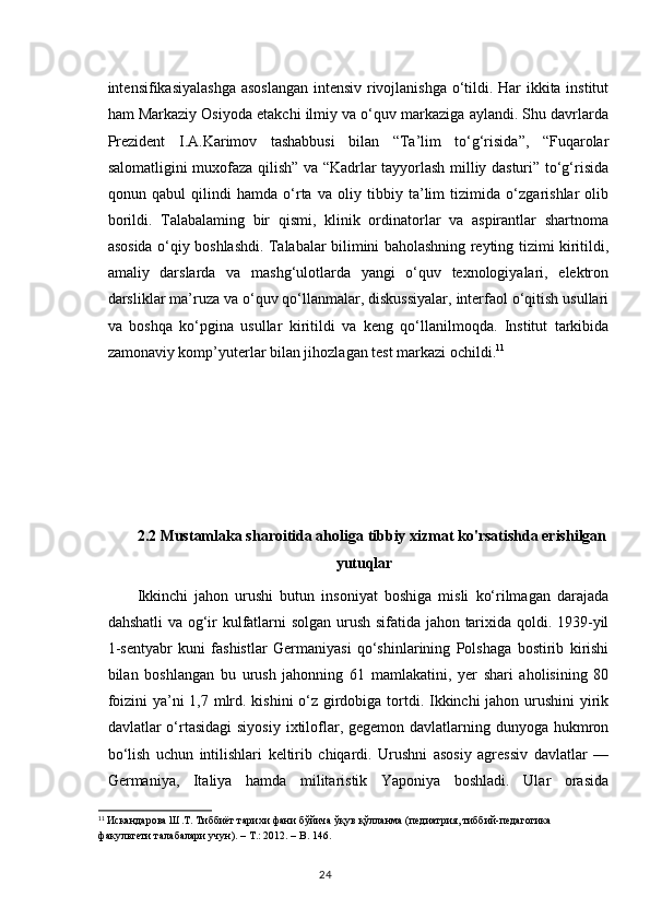 intensifikasiyalashga asoslangan intensiv rivojlanishga o‘tildi. Har ikkita institut
ham Markaziy Osiyoda etakchi ilmiy va o‘quv markaziga aylandi. Shu davrlarda
Prezident   I.A.Karimov   tashabbusi   bilan   “Ta’lim   to‘g‘risida”,   “Fuqarolar
salomatligini muxofaza qilish” va “Kadrlar tayyorlash milliy dasturi” to‘g‘risida
qonun   qabul   qilindi   hamda   o‘rta   va   oliy   tibbiy   ta’lim   tizimida   o‘zgarishlar   olib
borildi.   Talabalaming   bir   qismi,   klinik   ordinatorlar   va   aspirantlar   shartnoma
asosida o‘qiy boshlashdi. Talabalar bilimini baholashning reyting tizimi kiritildi,
amaliy   darslarda   va   mashg‘ulotlarda   yangi   o‘quv   texnologiyalari,   elektron
darsliklar ma’ruza va o‘quv qo‘llanmalar, diskussiyalar, interfaol o‘qitish usullari
va   boshqa   ko‘pgina   usullar   kiritildi   va   keng   qo‘llanilmoqda.   Institut   tarkibida
zamonaviy komp’yuterlar bilan jihozlagan test markazi ochildi. 11
2.2 Mustamlaka sharoitida aholiga tibbiy xizmat ko'rsatishda erishilgan
                                                    yutuqlar          
Ikkinchi   jahon   urushi   butun   insoniyat   boshiga   misli   ko‘rilmagan   darajada
dahshatli va og‘ir kulfatlarni solgan urush sifatida jahon tarixida qoldi. 1939-yil
1-sentyabr   kuni   fashistlar   Germaniyasi   qo‘shinlarining   Polshaga   bostirib   kirishi
bilan   boshlangan   bu   urush   jahonning   61   mamlakatini,   yer   shari   aholisining   80
foizini  ya’ni 1,7 mlrd. kishini  o‘z girdobiga tortdi. Ikkinchi jahon urushini yirik
davlatlar  o‘rtasidagi  siyosiy  ixtiloflar, gegemon davlatlarning dunyoga hukmron
bo‘lish   uchun   intilishlari   keltirib   chiqardi.   Urushni   asosiy   agressiv   davlatlar   —
Germaniya,   Italiya   hamda   militaristik   Yaponiya   boshladi.   Ular   orasida
11
 Искандарова Ш.Т. Тиббиёт тарихи фани бўйича ўқув қўланма (педиатрия, тиббий-педагогика
факультети талабалари учун). – Т.: 2012. –  B . 146.
24 
