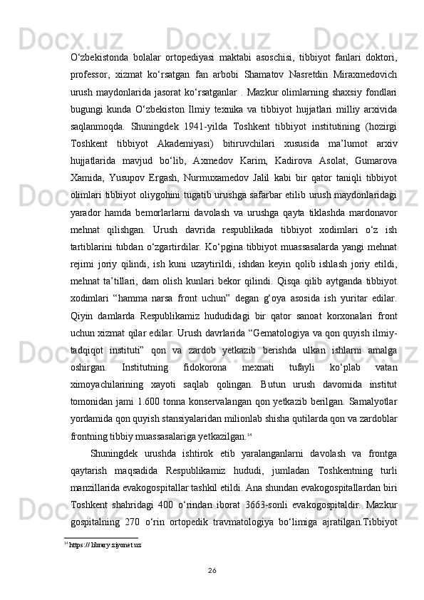 O‘zbekistonda   bolalar   ortopediyasi   maktabi   asoschisi,   tibbiyot   fanlari   doktori,
professor,   xizmat   ko‘rsatgan   fan   arbobi   Shamatov   Nasretdin   Miraxmedovich
urush   maydonlarida   jasorat   ko‘rsatganlar   .   Mazkur   olimlarning   shaxsiy   fondlari
bugungi   kunda   O‘zbekiston   Ilmiy   texnika   va   tibbiyot   hujjatlari   milliy   arxivida
saqlanmoqda.   Shuningdek   1941-yilda   Toshkent   tibbiyot   institutining   (hozirgi
Toshkent   tibbiyot   Akademiyasi)   bitiruvchilari   xususida   ma’lumot   arxiv
hujjatlarida   mavjud   bo‘lib,   Axmedov   Karim,   Kadirova   Asolat,   Gumarova
Xamida,   Yusupov   Ergash,   Nurmuxamedov   Jalil   kabi   bir   qator   taniqli   tibbiyot
olimlari tibbiyot oliygohini tugatib urushga safarbar etilib urush maydonlaridagi
yarador   hamda   bemorlarlarni   davolash   va   urushga   qayta   tiklashda   mardonavor
mehnat   qilishgan.   Urush   davrida   respublikada   tibbiyot   xodimlari   o‘z   ish
tartiblarini   tubdan  o‘zgartirdilar.  Ko‘pgina  tibbiyot   muassasalarda   yangi   mehnat
rejimi   joriy   qilindi,   ish   kuni   uzaytirildi,   ishdan   keyin   qolib   ishlash   joriy   etildi,
mehnat   ta’tillari,   dam   olish   kunlari   bekor   qilindi.   Qisqa   qilib   aytganda   tibbiyot
xodimlari   “hamma   narsa   front   uchun”   degan   g‘oya   asosida   ish   yuritar   edilar.
Qiyin   damlarda   Respublikamiz   hududidagi   bir   qator   sanoat   korxonalari   front
uchun xizmat qilar edilar. Urush davrlarida “Gematologiya va qon quyish ilmiy-
tadqiqot   instituti”   qon   va   zardob   yetkazib   berishda   ulkan   ishlarni   amalga
oshirgan.   Institutning   fidokorona   mexnati   tufayli   ko‘plab   vatan
ximoyachilarining   xayoti   saqlab   qolingan.   Butun   urush   davomida   institut
tomonidan jami 1.600 tonna konservalangan qon yetkazib berilgan. Samalyotlar
yordamida qon quyish stansiyalaridan milionlab shisha qutilarda qon va zardoblar
frontning tibbiy muassasalariga yetkazilgan. 14
Shuningdek   urushda   ishtirok   etib   yaralanganlarni   davolash   va   frontga
qaytarish   maqsadida   Respublikamiz   hududi,   jumladan   Toshkentning   turli
manzillarida evakogospitallar tashkil etildi. Ana shundan evakogospitallardan biri
Toshkent   shahridagi   400   o‘rindan   iborat   3663-sonli   evakogospitaldir.   Mazkur
gospitalning   270   o‘rin   ortopedik   travmatologiya   bo‘limiga   ajratilgan.Tibbiyot
14
  https ://  library . ziyonet . uz
26 