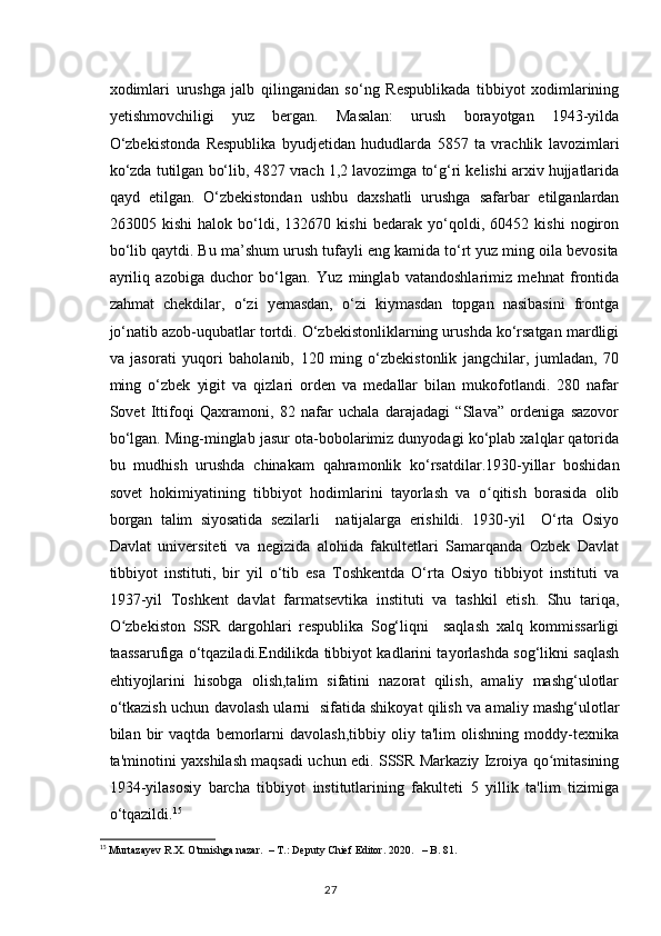 xodimlari   urushga   jalb   qilinganidan   so‘ng   Respublikada   tibbiyot   xodimlarining
yetishmovchiligi   yuz   bergan.   Masalan:   urush   borayotgan   1943-yilda
O‘zbekistonda   Respublika   byudjetidan   hududlarda   5857   ta   vrachlik   lavozimlari
ko‘zda tutilgan bo‘lib, 4827 vrach 1,2 lavozimga to‘g‘ri kelishi arxiv hujjatlarida
qayd   etilgan.   O‘zbekistondan   ushbu   daxshatli   urushga   safarbar   etilganlardan
263005   kishi   halok   bo‘ldi,   132670   kishi   bedarak   yo‘qoldi,   60452   kishi   nogiron
bo‘lib qaytdi. Bu ma’shum urush tufayli eng kamida to‘rt yuz ming oila bevosita
ayriliq   azobiga   duchor   bo‘lgan.   Yuz   minglab   vatandoshlarimiz   mehnat   frontida
zahmat   chekdilar,   o‘zi   yemasdan,   o‘zi   kiymasdan   topgan   nasibasini   frontga
jo‘natib azob-uqubatlar tortdi. O‘zbekistonliklarning urushda ko‘rsatgan mardligi
va   jasorati   yuqori   baholanib,   120   ming   o‘zbekistonlik   jangchilar,   jumladan,   70
ming   o‘zbek   yigit   va   qizlari   orden   va   medallar   bilan   mukofotlandi.   280   nafar
Sovet   Ittifoqi   Qaxramoni,   82   nafar   uchala   darajadagi   “Slava”   ordeniga   sazovor
bo‘lgan. Ming-minglab jasur ota-bobolarimiz dunyodagi ko‘plab xalqlar qatorida
bu   mudhish   urushda   chinakam   qahramonlik   ko‘rsatdilar.1930-yillar   boshidan
sovet   hokimiyatining   tibbiyot   hodimlarini   tayorlash   va   o qitish   borasida   olibʻ
borgan   talim   siyosatida   sezilarli     natijalarga   erishildi.   1930-yil     O‘rta   Osiyo
Davlat   universiteti   va   negizida   alohida   fakultetlari   Samarqanda   Ozbek   Davlat
tibbiyot   instituti,   bir   yil   o‘tib   esa   Toshkentda   O‘rta   Osiyo   tibbiyot   instituti   va
1937-yil   Toshkent   davlat   farmatsevtika   instituti   va   tashkil   etish.   Shu   tariqa,
O zbekiston   SSR   dargohlari   respublika   Sog‘liqni     saqlash   xalq   kommissarligi	
ʻ
taassarufiga o‘tqaziladi.Endilikda tibbiyot kadlarini tayorlashda sog‘likni saqlash
ehtiyojlarini   hisobga   olish,talim   sifatini   nazorat   qilish,   amaliy   mashg‘ulotlar
o‘tkazish uchun davolash ularni  sifatida shikoyat qilish va amaliy mashg‘ulotlar
bilan   bir   vaqtda   bemorlarni   davolash,tibbiy   oliy   ta'lim   olishning   moddy-texnika
ta'minotini yaxshilash maqsadi uchun edi. SSSR Markaziy Izroiya qo mitasining	
ʻ
1934-yilasosiy   barcha   tibbiyot   institutlarining   fakulteti   5   yillik   ta'lim   tizimiga
o‘tqazildi. 15
 
15
 Murtazayev R.X. O'tmishga nazar.  – T.: Deputy Chief Editor. 2020.   – B. 81.
27