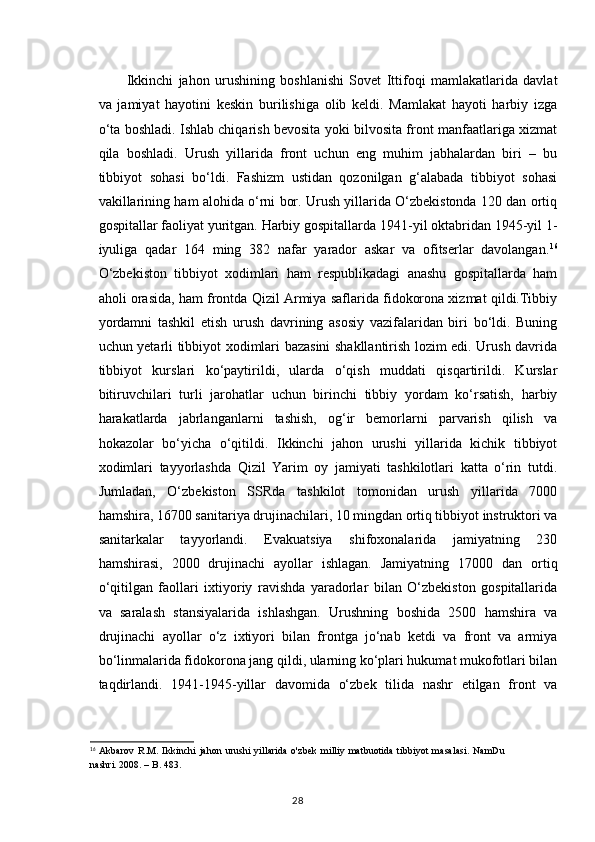 Ikkinchi   jahon   urushining   boshlanishi   Sovet   Ittifoqi   mamlakatlarida   davlat
va   jamiyat   hayotini   keskin   burilishiga   olib   keldi.   Mamlakat   hayoti   harbiy   izga
o‘ta boshladi. Ishlab chiqarish bevosita yoki bilvosita front manfaatlariga xizmat
qila   boshladi.   Urush   yillarida   front   uchun   eng   muhim   jabhalardan   biri   –   bu
tibbiyot   sohasi   bo‘ldi.   Fashizm   ustidan   qozonilgan   g‘alabada   tibbiyot   sohasi
vakillarining ham alohida o‘rni bor. Urush yillarida O‘zbekistonda 120 dan ortiq
gospitallar faoliyat yuritgan. Harbiy gospitallarda 1941-yil oktabridan 1945-yil 1-
iyuliga   qadar   164   ming   382   nafar   yarador   askar   va   ofitserlar   davolangan. 16
O‘zbekiston   tibbiyot   xodimlari   ham   respublikadagi   anashu   gospitallarda   ham
aholi orasida, ham frontda Qizil Armiya saflarida fidokorona xizmat qildi.Tibbiy
yordamni   tashkil   etish   urush   davrining   asosiy   vazifalaridan   biri   bo‘ldi.   Buning
uchun yetarli tibbiyot xodimlari bazasini shakllantirish lozim edi. Urush davrida
tibbiyot   kurslari   ko‘paytirildi,   ularda   o‘qish   muddati   qisqartirildi.   Kurslar
bitiruvchilari   turli   jarohatlar   uchun   birinchi   tibbiy   yordam   ko‘rsatish,   harbiy
harakatlarda   jabrlanganlarni   tashish,   og‘ir   bemorlarni   parvarish   qilish   va
hokazolar   bo‘yicha   o‘qitildi.   Ikkinchi   jahon   urushi   yillarida   kichik   tibbiyot
xodimlari   tayyorlashda   Qizil   Yarim   oy   jamiyati   tashkilotlari   katta   o‘rin   tutdi.
Jumladan,   O‘zbekiston   SSRda   tashkilot   tomonidan   urush   yillarida   7000
hamshira, 16700 sanitariya drujinachilari, 10 mingdan ortiq tibbiyot instruktori va
sanitarkalar   tayyorlandi.   Evakuatsiya   shifoxonalarida   jamiyatning   230
hamshirasi,   2000   drujinachi   ayollar   ishlagan.   Jamiyatning   17000   dan   ortiq
o‘qitilgan   faollari   ixtiyoriy   ravishda   yaradorlar   bilan   O‘zbekiston   gospitallarida
va   saralash   stansiyalarida   ishlashgan.   Urushning   boshida   2500   hamshira   va
drujinachi   ayollar   o‘z   ixtiyori   bilan   frontga   jo‘nab   ketdi   va   front   va   armiya
bo‘linmalarida fidokorona jang qildi, ularning ko‘plari hukumat mukofotlari bilan
taqdirlandi.   1941-1945-yillar   davomida   o‘zbek   tilida   nashr   etilgan   front   va
16
  Akbarov   R.M.   Ikkinchi   jahon   urushi   yillarida   o'zbek   milliy   matbuotida   tibbiyot   masalasi.   NamDu
nashri. 2008. –   B. 483.
28 
