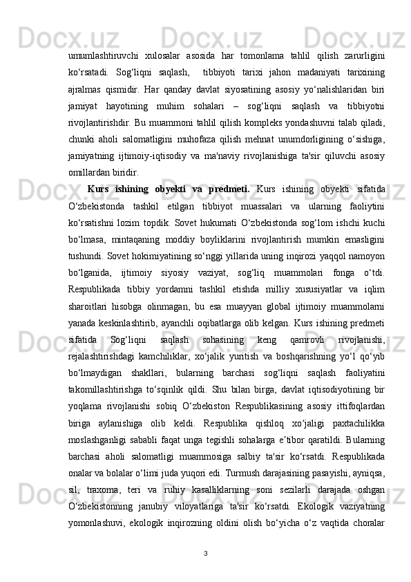 umumlashtiruvchi   xulosalar   asosida   har   tomonlama   tahlil   qilish   zarurligini
ko‘rsatadi.   Sog‘liqni   saqlash,     tibbiyoti   tarixi   jahon   madaniyati   tarixining
ajralmas   qismidir.   Har   qanday   davlat   siyosatining   asosiy   yo‘nalishlaridan   biri
jamiyat   hayotining   muhim   sohalari   –   sog‘liqni   saqlash   va   tibbiyotni
rivojlantirishdir. Bu muammoni  tahlil  qilish  kompleks yondashuvni  talab qiladi,
chunki   aholi   salomatligini   muhofaza   qilish   mehnat   unumdorligining   o‘sishiga,
jamiyatning   ijtimoiy-iqtisodiy   va   ma'naviy   rivojlanishiga   ta'sir   qiluvchi   asosiy
omillardan biridir.
Kurs   ishining   obyekti   va   predmeti.   Kurs   ishining   obyekti   sifatida
O‘zbekistonda   tashkil   etilgan   tibbiyot   muassalari   va   ularning   faoliytini
ko‘rsatishni   lozim   topdik.   Sovet   hukumati   O‘zbekistonda   sog‘lom   ishchi   kuchi
bo‘lmasa,   mintaqaning   moddiy   boyliklarini   rivojlantirish   mumkin   emasligini
tushundi. Sovet hokimiyatining so‘nggi yillarida uning inqirozi yaqqol namoyon
bo‘lganida,   ijtimoiy   siyosiy   vaziyat,   sog‘liq   muammolari   fonga   o‘tdi.
Respublikada   tibbiy   yordamni   tashkil   etishda   milliy   xususiyatlar   va   iqlim
sharoitlari   hisobga   olinmagan,   bu   esa   muayyan   global   ijtimoiy   muammolarni
yanada keskinlashtirib, ayanchli  oqibatlarga olib kelgan. Kurs ishining predmeti
sifatida   Sog‘liqni   saqlash   sohasining   keng   qamrovli   rivojlanishi,
rejalashtirishdagi   kamchiliklar,   xo‘jalik   yuritish   va   boshqarishning   yo‘l   qo‘yib
bo‘lmaydigan   shakllari,   bularning   barchasi   sog‘liqni   saqlash   faoliyatini
takomillashtirishga   to‘sqinlik   qildi.   Shu   bilan   birga,   davlat   iqtisodiyotining   bir
yoqlama   rivojlanishi   sobiq   O‘zbekiston   Respublikasining   asosiy   ittifoqlardan
biriga   aylanishiga   olib   keldi.   Respublika   qishloq   xo jaligi   paxtachilikkaʻ
moslashganligi   sababli   faqat   unga   tegishli   sohalarga   e tibor   qaratildi.   Bularning	
ʼ
barchasi   aholi   salomatligi   muammosiga   salbiy   ta'sir   ko‘rsatdi.   Respublikada
onalar va bolalar o‘limi juda yuqori edi. Turmush darajasining pasayishi, ayniqsa,
sil,   traxoma,   teri   va   ruhiy   kasalliklarning   soni   sezilarli   darajada   oshgan
O‘zbekistonning   janubiy   viloyatlariga   ta'sir   ko‘rsatdi.   Ekologik   vaziyatning
yomonlashuvi,   ekologik   inqirozning   oldini   olish   bo‘yicha   o‘z   vaqtida   choralar
3 