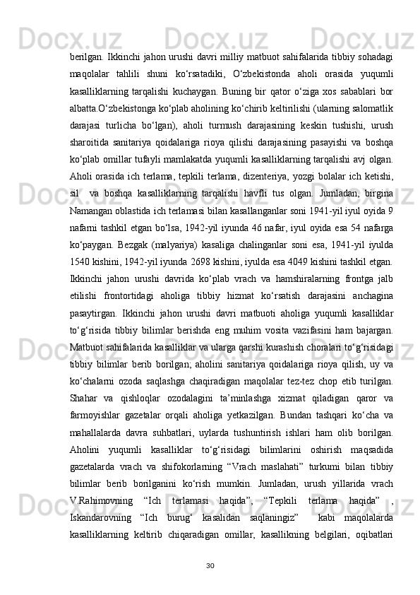 berilgan. Ikkinchi jahon urushi davri milliy matbuot sahifalarida tibbiy sohadagi
maqolalar   tahlili   shuni   ko‘rsatadiki,   O‘zbekistonda   aholi   orasida   yuqumli
kasalliklarning   tarqalishi   kuchaygan.   Buning   bir   qator   o‘ziga   xos   sabablari   bor
albatta.O‘zbekistonga ko‘plab aholining ko‘chirib keltirilishi (ularning salomatlik
darajasi   turlicha   bo‘lgan),   aholi   turmush   darajasining   keskin   tushishi,   urush
sharoitida   sanitariya   qoidalariga   rioya   qilishi   darajasining   pasayishi   va   boshqa
ko‘plab omillar tufayli mamlakatda yuqumli kasalliklarning tarqalishi avj olgan.
Aholi  orasida  ich  terlama,  tepkili  terlama,  dizenteriya,  yozgi   bolalar   ich  ketishi,
sil     va   boshqa   kasalliklarning   tarqalishi   havfli   tus   olgan.   Jumladan,   birgina
Namangan oblastida ich terlamasi bilan kasallanganlar soni 1941-yil iyul oyida 9
nafarni tashkil etgan bo‘lsa, 1942-yil iyunda 46 nafar, iyul oyida esa 54 nafarga
ko‘paygan.   Bezgak   (malyariya)   kasaliga   chalinganlar   soni   esa,   1941-yil   iyulda
1540 kishini, 1942-yil iyunda 2698 kishini, iyulda esa 4049 kishini tashkil etgan.
Ikkinchi   jahon   urushi   davrida   ko‘plab   vrach   va   hamshiralarning   frontga   jalb
etilishi   frontortidagi   aholiga   tibbiy   hizmat   ko‘rsatish   darajasini   anchagina
pasaytirgan.   Ikkinchi   jahon   urushi   davri   matbuoti   aholiga   yuqumli   kasalliklar
to‘g‘risida   tibbiy   bilimlar   berishda   eng   muhim   vosita   vazifasini   ham   bajargan.
Matbuot sahifalarida kasalliklar va ularga qarshi kurashish choralari to‘g‘risidagi
tibbiy   bilimlar   berib   borilgan;   aholini   sanitariya   qoidalariga   rioya   qilish,   uy   va
ko‘chalarni   ozoda   saqlashga   chaqiradigan   maqolalar   tez-tez   chop   etib   turilgan.
Shahar   va   qishloqlar   ozodalagini   ta’minlashga   xizmat   qiladigan   qaror   va
farmoyishlar   gazetalar   orqali   aholiga   yetkazilgan.   Bundan   tashqari   ko‘cha   va
mahallalarda   davra   suhbatlari,   uylarda   tushuntirish   ishlari   ham   olib   borilgan.
Aholini   yuqumli   kasalliklar   to‘g‘risidagi   bilimlarini   oshirish   maqsadida
gazetalarda   vrach   va   shifokorlarning   “Vrach   maslahati”   turkumi   bilan   tibbiy
bilimlar   berib   borilganini   ko‘rish   mumkin.   Jumladan,   urush   yillarida   vrach
V.Rahimovning   “Ich   terlamasi   haqida”,   “Tepkili   terlama   haqida”   ,
Iskandarovning   “Ich   burug‘   kasalidan   saqlaningiz”     kabi   maqolalarda
kasalliklarning   keltirib   chiqaradigan   omillar,   kasallikning   belgilari,   oqibatlari
30