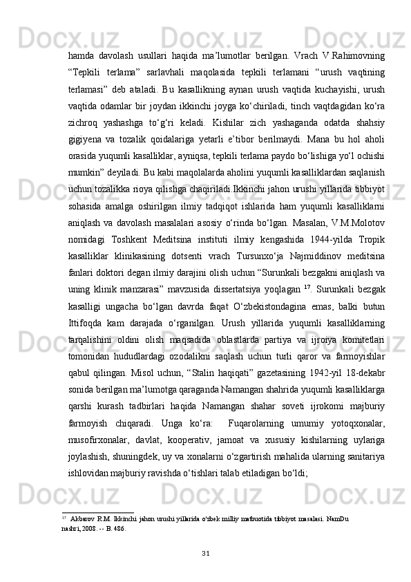 hamda   davolash   usullari   haqida   ma’lumotlar   berilgan.   Vrach   V.Rahimovning
“Tepkili   terlama”   sarlavhali   maqolasida   tepkili   terlamani   “urush   vaqtining
terlamasi”   deb   ataladi.   Bu   kasallikning   aynan   urush   vaqtida   kuchayishi,   urush
vaqtida   odamlar   bir   joydan   ikkinchi   joyga   ko‘chiriladi,   tinch   vaqtdagidan   ko‘ra
zichroq   yashashga   to‘g‘ri   keladi.   Kishilar   zich   yashaganda   odatda   shahsiy
gigiyena   va   tozalik   qoidalariga   yetarli   e’tibor   berilmaydi.   Mana   bu   hol   aholi
orasida yuqumli kasalliklar, ayniqsa, tepkili terlama paydo bo‘lishiga yo‘l ochishi
mumkin” deyiladi. Bu kabi maqolalarda aholini yuqumli kasalliklardan saqlanish
uchun tozalikka rioya qilishga chaqiriladi.Ikkinchi jahon urushi yillarida tibbiyot
sohasida   amalga   oshirilgan   ilmiy   tadqiqot   ishlarida   ham   yuqumli   kasalliklarni
aniqlash   va   davolash   masalalari   asosiy   o‘rinda   bo‘lgan.   Masalan,   V.M.Molotov
nomidagi   Toshkent   Meditsina   instituti   ilmiy   kengashida   1944-yilda   Tropik
kasalliklar   klinikasining   dotsenti   vrach   Tursunxo‘ja   Najmiddinov   meditsina
fanlari doktori degan ilmiy darajini olish uchun “Surunkali bezgakni aniqlash va
uning   klinik   manzarasi”   mavzusida   dissertatsiya   yoqlagan   17
.   Surunkali   bezgak
kasalligi   ungacha   bo‘lgan   davrda   faqat   O‘zbekistondagina   emas,   balki   butun
Ittifoqda   kam   darajada   o‘rganilgan.   Urush   yillarida   yuqumli   kasalliklarning
tarqalishini   oldini   olish   maqsadida   oblastlarda   partiya   va   ijroiya   komitetlari
tomonidan   hududlardagi   ozodalikni   saqlash   uchun   turli   qaror   va   farmoyishlar
qabul   qilingan.   Misol   uchun,   “Stalin   haqiqati”   gazetasining   1942-yil   18-dekabr
sonida berilgan ma’lumotga qaraganda Namangan shahrida yuqumli kasalliklarga
qarshi   kurash   tadbirlari   haqida   Namangan   shahar   soveti   ijrokomi   majburiy
farmoyish   chiqaradi.   Unga   ko‘ra:     Fuqarolarning   umumiy   yotoqxonalar,
musofirxonalar,   davlat,   kooperativ,   jamoat   va   xususiy   kishilarning   uylariga
joylashish, shuningdek, uy va xonalarni o‘zgartirish mahalida ularning sanitariya
ishlovidan majburiy ravishda o‘tishlari talab etiladigan bo‘ldi;
17
    Akbarov  R.M. Ikkinchi  jahon  urushi  yillarida  o'zbek  milliy  matbuotida  tibbiyot  masalasi.  NamDu
nashri, 2008. --   B. 486.
31