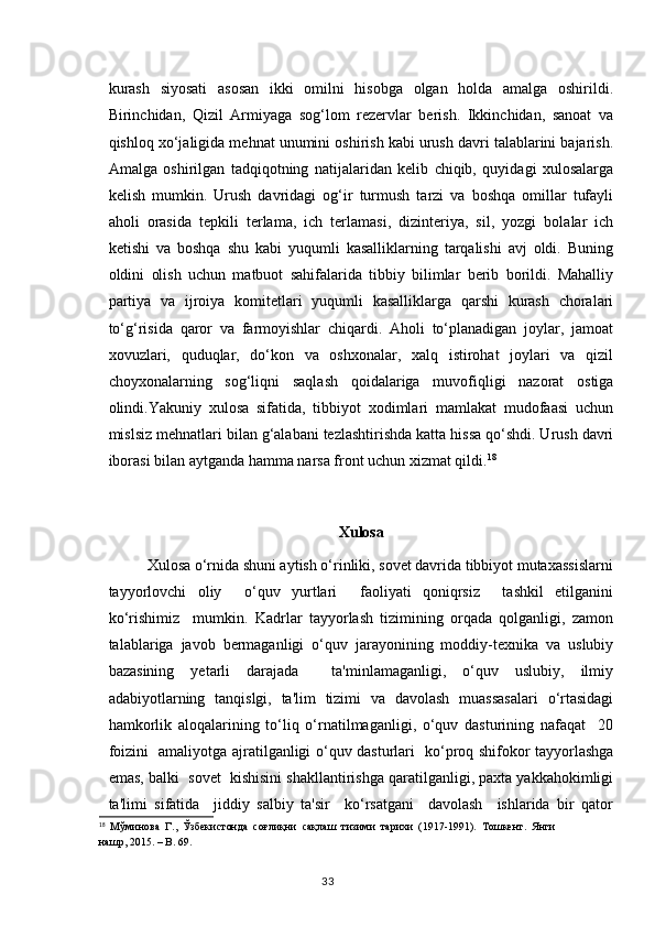kurash   siyosati   asosan   ikki   omilni   hisobga   olgan   holda   amalga   oshirildi.
Birinchidan,   Qizil   Armiyaga   sog‘lom   rezervlar   berish.   Ikkinchidan,   sanoat   va
qishloq xo‘jaligida mehnat unumini oshirish kabi urush davri talablarini bajarish.
Amalga   oshirilgan   tadqiqotning   natijalaridan   kelib   chiqib,   quyidagi   xulosalarga
kelish   mumkin.   Urush   davridagi   og‘ir   turmush   tarzi   va   boshqa   omillar   tufayli
aholi   orasida   tepkili   terlama,   ich   terlamasi,   dizinteriya,   sil,   yozgi   bolalar   ich
ketishi   va   boshqa   shu   kabi   yuqumli   kasalliklarning   tarqalishi   avj   oldi.   Buning
oldini   olish   uchun   matbuot   sahifalarida   tibbiy   bilimlar   berib   borildi.   Mahalliy
partiya   va   ijroiya   komitetlari   yuqumli   kasalliklarga   qarshi   kurash   choralari
to‘g‘risida   qaror   va   farmoyishlar   chiqardi.   Aholi   to‘planadigan   joylar,   jamoat
xovuzlari,   quduqlar,   do‘kon   va   oshxonalar,   xalq   istirohat   joylari   va   qizil
choyxonalarning   sog‘liqni   saqlash   qoidalariga   muvofiqligi   nazorat   ostiga
olindi.Yakuniy   xulosa   sifatida,   tibbiyot   xodimlari   mamlakat   mudofaasi   uchun
mislsiz mehnatlari bilan g‘alabani tezlashtirishda katta hissa qo‘shdi. Urush davri
iborasi bilan aytganda hamma narsa front uchun xizmat qildi. 18
Xulosa
          Xulosa o‘rnida shuni aytish o‘rinliki, sovet davrida tibbiyot mutaxassislarni
tayyorlovchi   oliy     o‘quv   yurtlari     faoliyati   qoniqrsiz     tashkil   etilganini
ko‘rishimiz     mumkin.   Kadrlar   tayyorlash   tizimining   orqada   qolganligi,   zamon
talablariga   javob   bermaganligi   o‘quv   jarayonining   moddiy-texnika   va   uslubiy
bazasining   yetarli   darajada     ta'minlamaganligi,   o‘quv   uslubiy,   ilmiy
adabiyotlarning   tanqislgi,   ta'lim   tizimi   va   davolash   muassasalari   o‘rtasidagi
hamkorlik   aloqalarining   to‘liq   o‘rnatilmaganligi,   o‘quv   dasturining   nafaqat     20
foizini   amaliyotga ajratilganligi o‘quv dasturlari   ko‘proq shifokor tayyorlashga
emas, balki  sovet  kishisini shakllantirishga qaratilganligi, paxta yakkahokimligi
ta'limi   sifatida     jiddiy   salbiy   ta'sir     ko‘rsatgani     davolash     ishlarida   bir   qator
18
  Мўминова   Г.,   Ўзбекистонда   соғлиқни   сақлаш   тизими   тарихи   (1917-1991).   Тошкент.   Янги
нашр, 2015. –   B. 69.
33