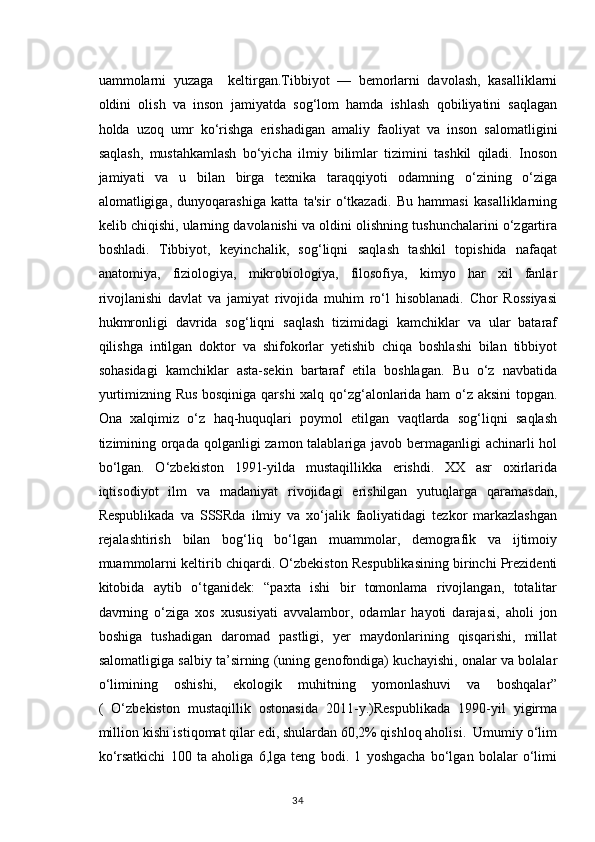 uammolarni   yuzaga     keltirgan.Tibbiyot   —   bemorlarni   davolash,   kasalliklarni
oldini   olish   va   inson   jamiyatda   sog‘lom   hamda   ishlash   qobiliyatini   saqlagan
holda   uzoq   umr   ko‘rishga   erishadigan   amaliy   faoliyat   va   inson   salomatligini
saqlash,   mustahkamlash   bo‘yicha   ilmiy   bilimlar   tizimini   tashkil   qiladi.   Inoson
jamiyati   va   u   bilan   birga   texnika   taraqqiyoti   odamning   o‘zining   o‘ziga
alomatligiga,   dunyoqarashiga   katta   ta'sir   o‘tkazadi.   Bu   hammasi   kasalliklarning
kelib chiqishi, ularning davolanishi va oldini olishning tushunchalarini o‘zgartira
boshladi.   Tibbiyot,   keyinchalik,   sog‘liqni   saqlash   tashkil   topishida   nafaqat
anatomiya,   fiziologiya,   mikrobiologiya,   filosofiya,   kimyo   har   xil   fanlar
rivojlanishi   davlat   va   jamiyat   rivojida   muhim   ro‘l   hisoblanadi.   Chor   Rossiyasi
hukmronligi   davrida   sog‘liqni   saqlash   tizimidagi   kamchiklar   va   ular   bataraf
qilishga   intilgan   doktor   va   shifokorlar   yetishib   chiqa   boshlashi   bilan   tibbiyot
sohasidagi   kamchiklar   asta-sekin   bartaraf   etila   boshlagan.   Bu   o‘z   navbatida
yurtimizning Rus bosqiniga qarshi xalq qo‘zg‘alonlarida ham o‘z aksini topgan.
Ona   xalqimiz   o‘z   haq-huquqlari   poymol   etilgan   vaqtlarda   sog‘liqni   saqlash
tizimining orqada qolganligi  zamon talablariga javob bermaganligi  achinarli  hol
bo‘lgan.   O‘zbekiston   1991-yilda   mustaqillikka   erishdi.   XX   asr   oxirlarida
iqtisodiyot   ilm   va   madaniyat   rivojidagi   erishilgan   yutuqlarga   qaramasdan,
Respublikada   va   SSSRda   ilmiy   va   xo‘jalik   faoliyatidagi   tezkor   markazlashgan
rejalashtirish   bilan   bog‘liq   bo‘lgan   muammolar,   demografik   va   ijtimoiy
muammolarni keltirib chiqardi. O‘zbekiston Respublikasining birinchi Prezidenti
kitobida   aytib   o‘tganidek:   “paxta   ishi   bir   tomonlama   rivojlangan,   totalitar
davrning   o‘ziga   xos   xususiyati   avvalambor,   odamlar   hayoti   darajasi,   aholi   jon
boshiga   tushadigan   daromad   pastligi,   yer   maydonlarining   qisqarishi,   millat
salomatligiga salbiy ta’sirning (uning genofondiga) kuchayishi, onalar va bolalar
o‘limining   oshishi,   ekologik   muhitning   yomonlashuvi   va   boshqalar”
(   O‘zbekiston   mustaqillik   ostonasida   2011-y.)Respublikada   1990-yil   yigirma
million kishi istiqomat qilar edi, shulardan 60,2% qishloq aholisi.  Umumiy o‘lim
ko‘rsatkichi   100   ta   aholiga   6,lga   teng   bodi.   1   yoshgacha   bo‘lgan   bolalar   o‘limi
34 