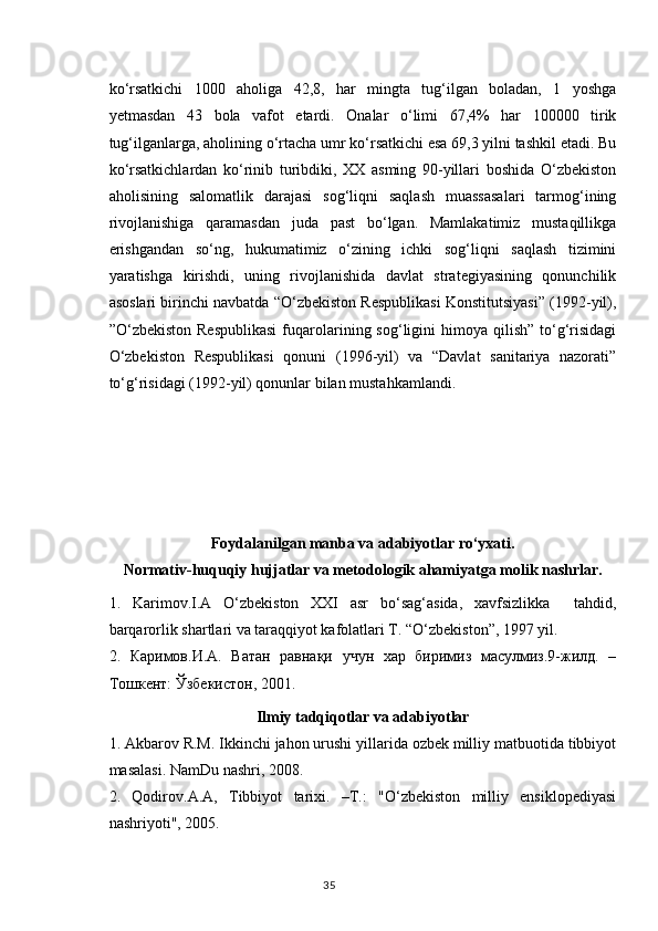ko‘rsatkichi   1000   aholiga   42,8,   har   mingta   tug‘ilgan   boladan,   1   yoshga
yetmasdan   43   bola   vafot   etardi.   Onalar   o‘limi   67,4%   har   100000   tirik
tug‘ilganlarga, aholining o‘rtacha umr ko‘rsatkichi esa 69,3 yilni tashkil etadi. Bu
ko‘rsatkichlardan   ko‘rinib   turibdiki,   XX   asming   90-yillari   boshida   O‘zbekiston
aholisining   salomatlik   darajasi   sog‘liqni   saqlash   muassasalari   tarmog‘ining
rivojlanishiga   qaramasdan   juda   past   bo‘lgan.   Mamlakatimiz   mustaqillikga
erishgandan   so‘ng,   hukumatimiz   o‘zining   ichki   sog‘liqni   saqlash   tizimini
yaratishga   kirishdi,   uning   rivojlanishida   davlat   strategiyasining   qonunchilik
asoslari birinchi navbatda “O‘zbekiston Respublikasi Konstitutsiyasi” (1992-yil),
”O‘zbekiston  Respublikasi   fuqarolarining  sog‘ligini  himoya  qilish”   to‘g‘risidagi
O‘zbekiston   Respublikasi   qonuni   (1996-yil)   va   “Davlat   sanitariya   nazorati”
to‘g‘risidagi (1992-yil) qonunlar bilan mustahkamlandi.
Foydalanilgan manba va adabiyotlar ro‘yxati.
Normativ-huquqiy hujjatlar va metodologik ahamiyatga molik nashrlar.
1.   Karimov.I.A   O‘zbekiston   XXI   asr   bo‘sag‘asida,   xavfsizlikka     tahdid,
barqarorlik shartlari va taraqqiyot kafolatlari T. “O‘zbekiston”, 1997 yil.  
2.   Каримов.И.A.   Ватан   равнақи   учун   хар   биримиз   масулмиз.9-жилд.   –
Тошкент: Ўзбекистон, 2001. 
Ilmiy tadqiqotlar va adabiyotlar
1. Akbarov R.M. Ikkinchi jahon urushi yillarida ozbek milliy matbuotida tibbiyot
masalasi. NamDu nashri, 2008.
2.   Qodirov.A.A,   Tibbiyot   tarixi.   –T.:   "O‘zbekiston   milliy   ensiklopediyasi
nashriyoti", 2005.
35