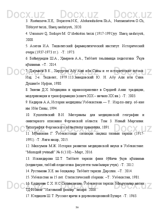 3.   Rustamova.X.E,   Stojarova.N.K,   Abdurashidova.Sh.A,   Nurmamatova.O.Ch,
Tibbiyot tarixi, Sharq nashriyoti, 2020. 
4. Usmonov.Q, Sodiqov.M. O‘zbekiston tarixi (1917-1991)yy. Sharq   nashriyoti ,
2008. 
5.   Асатов   И.А.   Ташкентский   фармацевтический   институт.   Исторический
очерк (1937-1973 гг.).  -Т.: 1973.
6.   Боймурадов   Ш.А.,   Ҳамраев   А.А.,   Тиббиёт   таълимида   педагогика:   Ўқув
қўлланма. –Т.: 2014.
7.   Джумаев   В.К.,   Хирургия   Абу   Али   ибн   Сины   и   ее   исторические   истоки.
Изд.   2-е.   Ташкент,   1979.113.3авадовский   Ю.   Н.   Абу   Али   ибн   Сина.
Душанбе: Ирфон, 1980.
8.   Зияева   Д.Х.   Медицина   и   здравоохранение   в   Сердней   Азии:   традиции,
модернизация и трансформация (конеч XIX – начало XX вв.). -Т.: 2003.
9. Кадиров А.А, История медицины Узбекистана.— Т.: Изд-по-лигр. об-ние
им. Ибн Сины, 1994.
10.   Кушелёвский   В.И.   Материалы   для   медицинской   географии   и
санитарного   описания   Ферганской   области.   Том   3.   Новый   Маргилан.
Типография Ферганского областного правления, 1891.
11.   Мўминова   Г.   Ўзбекистонда   соғлиқни   сақлаш   тизими   тарихи   (1917-
1991). -Т.: Янги нашр, 2015.
12.   Махсумов   М.Ж.   История   развития   медицинской   науки   в   Узбекистане.
“Молодой учёный” № 6 (110) – Март, 2016.
13.   Искандарова   Ш.Т.   Тиббиёт   тарихи   фани   бўйича   ўқув   қўланма
(педиатрия, тиббий-педагогика факултети талабалари учун). -Т.: 2012. 
14. Рустамова Х.Е. ва бошқалар. Тиббиёт тарихи. Дарслик. –Т.: 2014.  
15. Узбекистан за 15 лет. Статистический сборник. –Т.: Узбекистан, 1981.
16. Қодирова С.Х. Н.С.Салимсакова. Ўзбекистон тарихи. Маърузалар матни
ТДФИнинг “Ижтимоий фанлар” нашри. 2006.
17. Юлдашев Ш.Т. Русские врачи в дореволюционной Бухаре. -Т.: 1963. 
36 