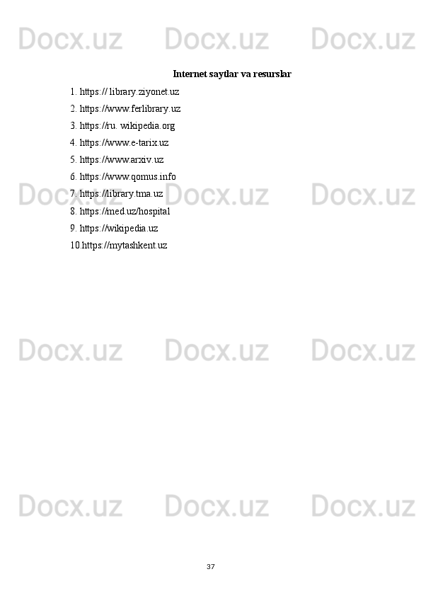 Internet   saytlar   va   resurslar
1. https:// library.ziyonet.uz
2. https://www.ferlibrary.uz
3. https://ru. wikipedia.org
4. https://www.e-tarix.uz
5. https://www.arxiv.uz
6. https://www.qomus.info
7. https://library.tma.uz
8. https://med.uz/hospital
9. https://wikipedia.uz
10.https://mytashkent.uz
37 
