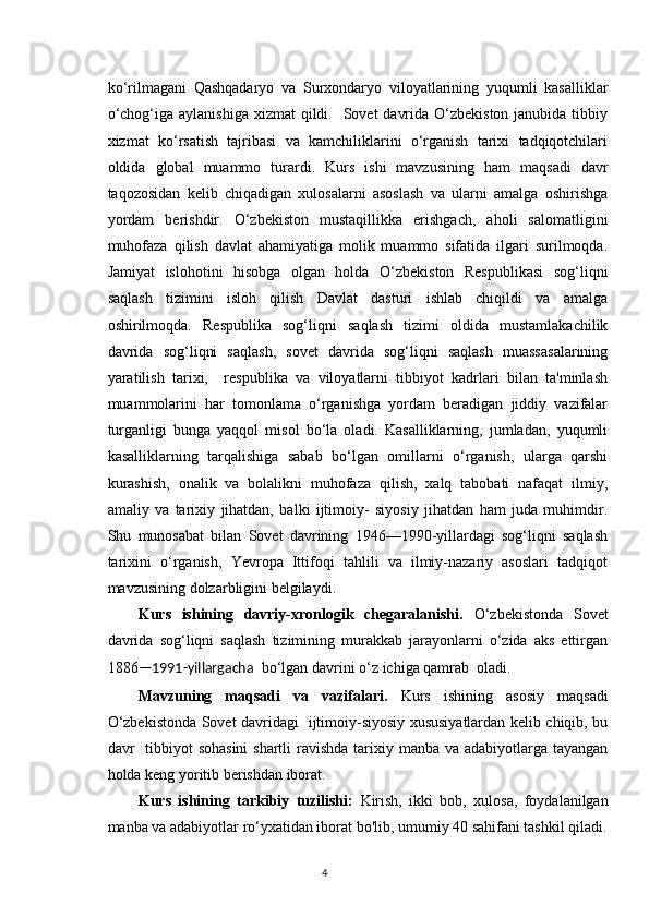 ko‘rilmagani   Qashqadaryo   va   Surxondaryo   viloyatlarining   yuqumli   kasalliklar
o‘chog‘iga aylanishiga  xizmat  qildi.   Sovet  davrida  O‘zbekiston  janubida tibbiy
xizmat   ko‘rsatish   tajribasi   va   kamchiliklarini   o‘rganish   tarixi   tadqiqotchilari
oldida   global   muammo   turardi.   Kurs   ishi   mavzusining   ham   maqsadi   davr
taqozosidan   kelib   chiqadigan   xulosalarni   asoslash   va   ularni   amalga   oshirishga
yordam   berishdir.   O‘zbekiston   mustaqillikka   erishgach,   aholi   salomatligini
muhofaza   qilish   davlat   ahamiyatiga   molik   muammo   sifatida   ilgari   surilmoqda.
Jamiyat   islohotini   hisobga   olgan   holda   O‘zbekiston   Respublikasi   sog‘liqni
saqlash   tizimini   isloh   qilish   Davlat   dasturi   ishlab   chiqildi   va   amalga
oshirilmoqda.   Respublika   sog‘liqni   saqlash   tizimi   oldida   mustamlakachilik
davrida   sog‘liqni   saqlash,   sovet   davrida   sog‘liqni   saqlash   muassasalarining
yaratilish   tarixi,     respublika   va   viloyatlarni   tibbiyot   kadrlari   bilan   ta'minlash
muammolarini   har   tomonlama   o‘rganishga   yordam   beradigan   jiddiy   vazifalar
turganligi   bunga   yaqqol   misol   bo‘la   oladi.   Kasalliklarning,   jumladan,   yuqumli
kasalliklarning   tarqalishiga   sabab   bo‘lgan   omillarni   o‘rganish,   ularga   qarshi
kurashish,   onalik   va   bolalikni   muhofaza   qilish,   xalq   tabobati   nafaqat   ilmiy,
amaliy   va   tarixiy   jihatdan,   balki   ijtimoiy-   siyosiy   jihatdan   ham   juda   muhimdir.
Shu   munosabat   bilan   Sovet   davrining   1946—1990-yillardagi   sog‘liqni   saqlash
tarixini   o‘rganish,   Yevropa   Ittifoqi   tahlili   va   ilmiy-nazariy   asoslari   tadqiqot
mavzusining dolzarbligini belgilaydi. 
Kurs   ishining   davriy-xronlogik   chegaralanishi.   O‘zbekistonda   Sovet
davrida   sog‘liqni   saqlash   tizimining   murakkab   jarayonlarni   o‘zida   aks   ettirgan
1886 —1991-yillargacha   bo‘lgan davrini o‘z ichiga qamrab  oladi.
Mavzuning   maqsadi   va   vazifalari.   Kurs   ishining   asosiy   maqsadi
O‘zbekistonda Sovet davridagi   ijtimoiy-siyosiy xususiyatlardan kelib chiqib, bu
davr   tibbiyot  sohasini  shartli  ravishda  tarixiy manba va adabiyotlarga tayangan
holda keng yoritib berishdan iborat.
Kurs   ishining   tarkibiy   tuzilishi:   Kirish,   ikki   bob,   xulosa,   foydalanilgan
manba va adabiyotlar ro‘yxatidan iborat bo'lib, umumiy 40 sahifani tashkil qiladi.
4 
