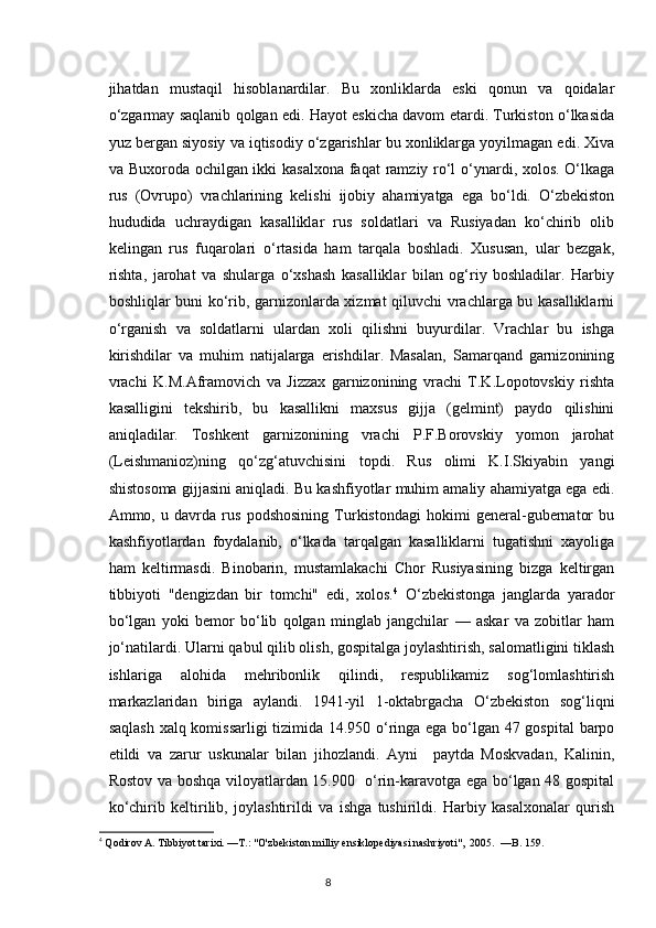 jihatdan   mustaqil   hisoblanardilar.   Bu   xonliklarda   eski   qonun   va   qoidalar
o‘zgarmay saqlanib qolgan edi. Hayot eskicha davom etardi. Turkiston o‘lkasida
yuz bergan siyosiy va iqtisodiy o‘zgarishlar bu xonliklarga yoyilmagan edi. Xiva
va Buxoroda ochilgan ikki  kasalxona  faqat ramziy ro‘l o‘ynardi, xolos. O‘lkaga
rus   (Ovrupo)   vrachlarining   kelishi   ijobiy   ahamiyatga   ega   bo‘ldi.   O‘zbekiston
hududida   uchraydigan   kasalliklar   rus   soldatlari   va   Rusiyadan   ko‘chirib   olib
kelingan   rus   fuqarolari   o‘rtasida   ham   tarqala   boshladi.   Xususan,   ular   bezgak,
rishta,   jarohat   va   shularga   o‘xshash   kasalliklar   bilan   og‘riy   boshladilar.   Harbiy
boshliqlar buni ko‘rib, garnizonlarda xizmat qiluvchi vrachlarga bu kasalliklarni
o‘rganish   va   soldatlarni   ulardan   xoli   qilishni   buyurdilar.   Vrachlar   bu   ishga
kirishdilar   va   muhim   natijalarga   erishdilar.   Masalan,   Samarqand   garnizonining
vrachi   K.M.Aframovich   va   Jizzax   garnizonining   vrachi   T.K.Lopotovskiy   rishta
kasalligini   tekshirib,   bu   kasallikni   maxsus   gijja   (gelmint)   paydo   qilishini
aniqladilar.   Toshkent   garnizonining   vrachi   P.F.Borovskiy   yomon   jarohat
(Leishmanioz)ning   qo‘zg‘atuvchisini   topdi.   Rus   olimi   K.I.Skiyabin   yangi
shistosoma gijjasini aniqladi. Bu kashfiyotlar muhim amaliy ahamiyatga ega edi.
Ammo,   u   davrda   rus   podshosining   Turkistondagi   hokimi   general-gubernator   bu
kashfiyotlardan   foydalanib,   o‘lkada   tarqalgan   kasalliklarni   tugatishni   xayoliga
ham   keltirmasdi.   Binobarin,   mustamlakachi   Chor   Rusiyasining   bizga   keltirgan
tibbiyoti   "dengizdan   bir   tomchi"   edi,   xolos. 4
  O‘zbekistonga   janglarda   yarador
bo‘lgan   yoki   bemor   bo‘lib   qolgan   minglab   jangchilar   —   askar   va   zobitlar   ham
jo‘natilardi. Ularni qabul qilib olish, gospitalga joylashtirish, salomatligini tiklash
ishlariga   alohida   mehribonlik   qilindi,   respublikamiz   sog‘lomlashtirish
markazlaridan   biriga   aylandi.   1941-yil   1-oktabrgacha   O‘zbekiston   sog‘liqni
saqlash xalq komissarligi tizimida 14.950 o‘ringa ega bo‘lgan 47 gospital  barpo
etildi   va   zarur   uskunalar   bilan   jihozlandi.   Ayni     paytda   Moskvadan,   Kalinin,
Rostov va boshqa viloyatlardan 15.900   o‘rin-karavotga ega bo‘lgan 48 gospital
ko‘chirib   keltirilib,   joylashtirildi   va   ishga   tushirildi.   Harbiy   kasalxonalar   qurish
4
 Qodirov A. Tibbiyot tarixi. —T.: "O'zbekiston milliy ensiklopediyasi nashriyoti",  2005.  —B. 159.
8 