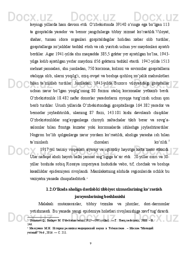keyingi yillarda ham  davom etdi. O‘zbekistonda 39140 o‘ringa ega bo‘lgan 113
ta   gospitalda   yarador   va   bemor   jangchilarga   tibbiy   xizmat   ko‘rsatildi.Viloyat,
shahar,   tuman   idora   organlari   gospitaldagilar   holidan   xabar   olib   turdilar,
gospitallarga xo‘jaliklar tashkil etish va ish yuritish uchun yer maydonlari ajratib
berdilar. Agar 1941-yilda shu maqsadda 385,5 gektar yer ajratilgan bo‘lsa, 1943-
yilga kelib ajratilgan yerlar maydoni 656 gektarni tashkil etardi. 1942-yilda 1513
mehnat jamoalari, shu jumladan, 750 korxona, kolxoz va sovxozlar gospitallarni
otaliqqa olib, ularni yoqilg‘i, oziq-ovqat va boshqa qishloq xo‘jalik mahsulotlari
bilan   ta’minlab   turdilar.   Jumladan,   1943-yilda   Buxoro   viloyatidagi   gospitallar
uchun   zarur   bo‘lgan   yoqilg‘ining   80   foizini   otaliq   korxonalar   yetkazib   berdi.
O‘zbekistonlik   18.482   nafar   donorlar   yaradorlarni   oyoqqa   turg‘izish   uchun   qon
berib turdilar. Urush yillarida O‘zbekistondagi  gospitallarga 164.382 yarador  va
bemorlar   joylashtirildi,   ularning   87   foizi,   143.101   kishi   davolanib   chiqdilar.
O‘zbekistonliklar   sog‘ayganlarga   chiroyli   xaltachalar   tikib   berar   va   sovg‘a-
salomlar   bilan   frontga   kuzatar   yoki   korxonalarda   ishlashga   joylashtirardilar.
Nogiron   bo‘lib   qolganlarga   zarur   yordam   ko‘rsatildi,   aholiga   yarasha   ish   bilan
ta’minlash   choralari   ko‘rildi. 5
             1917-yil tarixiy voqealari  siyosiy va iqtisodiy hayotga katta zarar  etkazdi.
Ular nafaqat aholi hayoti balki jamoat sog‘ligiga ta’sir etdi.  20-yillar oxiri va 30-
yillar   boshida   sobiq   Rossiya   imperiyasi   hududida   vabo,   tif,   chechak   va   boshqa
kasalliklar   epidemiyasi   rivojlandi.   Mamlakatning   alohida   regionlarida   ochlik   bu
vaziyatni yanada chuqurlashtirdi. 6
 
1.2.O‘lkada aholiga dastlabki tibbiyot xizmatlarining ko‘rastish
jarayonlarining boshlanishi
Malakali   mutaxassislar,   tibbiy   texnika   va   jihozlar,   dori-darmonlar
yetishmasdi. Bu yanada yangi epidemiya holatlari rivojlanishiga xavf tug‘dirardi.
5
  Usmonov Q,  Sodiqov M. O'zbekiston tarixi (1917—1991-yillar).   — T .:  Sharq   nashriyoti ,  2008. –  B .
146.
6
  Махсумов   М.Ж.   История   развития   медицинской   науки   в   Узбекистане.   –   Москва.“Молодой
учёный” № 6 , 2016. — С. 211.
9 
