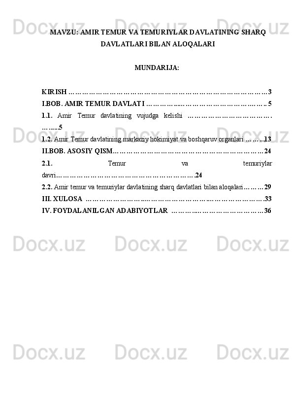 MAVZU: AMIR TEMUR VA TEMURIYLAR DAVLATINING SHARQ
DAVLATLARI BILAN ALOQALARI
MUNDARIJA:
KIRISH ……………………………………………………………………………3
I.BOB. AMIR TEMUR DAVLATI …………...………………………….…….. 5
1.1.   Amir   Temur   davlatining   vujudga   kelishi   ……………………………….
…......5
1.2.  Amir Temur davlatining markaziy hokimiyat va boshqaruv organlari  ……...13
II.BOB. ASOSIY QISM…………………………………………………………24
2.1.   Temur   va   temuriylar
davri …………………………………………………….24
2.2.   Amir temur va temuriylar davlatining sharq davlatlari bilan aloqalari ………29
III. XULOSA  ……………………..……………………….…………………….33
IV. FOYDALANILGAN ADABIYOTLAR  ………..…………………………36 