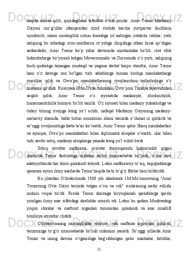 haqida   xulosa   qilib,   quyidagilarni   ta'kidlab   o‘tish   joizdir:   Amir   Temur   Markaziy
Osiyoni   mo‘g‘ullar   iskanjasidan   ozod   etishda   barcha   yurtparvar   kuchlarni
uyushtirib,   ularni   mustaqillik   uchun   kurashga   yo‘naltirgan   yetakchi   rahbar,   yerli
xalqning   bu   sohadagi   orzu-umidlarini   ro‘yobga   chiqishiga   ulkan   hissa   qo‘shgan
sarkardadir;   Amir   Temur   ko‘p   yillar   davomida   mustamlaka   bo‘lib,   chet   ellik
hukmdorlarga bo‘ysunib kelgan Movarounnahr va Xurosonda o‘z yurti, xalqining
kuch-qudratiga   tayangan   mustaqil   va   yagona   davlat   barpo   etaodtsi;   Amir   Temur
ham   o‘z   davriga   xos   bo‘lgan   turli   sabablarga   binoan   boshqa   mamlakatlarga
yurishlar   qildi   va   Ovro‘po   mamlakatlarining   rivojlanishini   tezlashishiga   o‘z
hissasini qo‘shdi. Rossiyani Oltin O'rda zulmidan, Ovro‘poni Turkiya tajavvuzidan
saqlab   qoldi;   Amir   Temur   o‘z   siyosatida   madaniyat,   obodonchilik,
hunarmandchilik homiysi bo‘lib tanildi. O'z siyosati bilan madaniy yuksalishga va
turkiy   tilning   rivojiga   keng   yo‘l   ochib,   nafaqat   Markaziy   Osiyoning   madaniy-
ma'naviy   olamida,   balki   butun   musulmon   olami   tarixida   o‘chmas   iz   qoldirdi   va
so‘nggi rivojlanishiga katta ta'sir ko‘rsatdi; Amir Temur qator Sharq mamlakatlari
va   ayniqsa,   Ovro‘po   mamlakatlari   bilan   diplomatik   aloqalar   o‘rnatib,   ular   bilan
turli savdo-sotiq, madaniy aloqalarga yanada keng yo‘l ochib berdi.
Sobiq   sovetlar   mafkurasi,   proletar   dunyoqarashi   hukmronlik   qilgan
sharoitda   Temur   faoliyatiga   nisbatan   salbiy   munosabatda   bo‘lindi,   o‘sha   davr
adabiyotlarida har doim qoralanib kelindi. Lekin mafkuraviy to‘siq, taqiqlashlarga
qaramay ayrim ilmiy asarlarda Temur haqida ba'zi to‘g‘ri fikrlar ham bildiriddi.
Bu   jihatdan   O'zbekistonda   1968   yili   akademik   I.M.Mo‘minovning   "Amir
Temurning   O'rta   Osiyo   tarixida   tutgan   o‘rni   va   roli"   risolasining   nashr   etilishi
muhim   voqea   bo‘ldi.   Risola   Temur   shaxsiga   biryoqlamali   qarashlarga   qarshi
yozilgan  ilmiy   asar   sifatidagi   dastlabki   urinish   edi.  Lekin  bu   qadam   Moskvadagi
yuqori   idoralar   va   matbuot   organlari   tomonidan   qoralandi   va   asar   muallifi
benihoya aziyatlar chekdi.
O'zbekistonning   mustaqillikka   erishuvi,   eski   mafkura   siquvidan   qutulish,
tariximizga   to‘g‘ri   munosabatda   bo‘lish   imkonini   yaratdi.   So‘nggi   yillarda   Amir
Temur   va   uning   davrini   o‘rganishga   bag‘ishlangan   qator   manbalar,   kitoblar,
11 