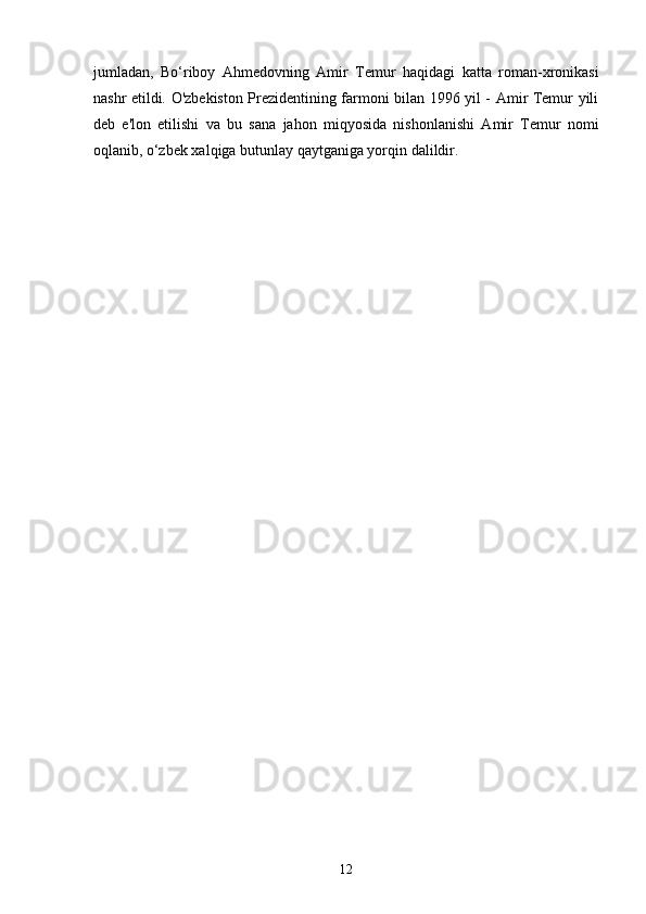 jumladan,   Bo‘riboy   Ahmedovning   Amir   Temur   haqidagi   katta   roman-xronikasi
nashr etildi. O'zbekiston Prezidentining farmoni bilan 1996 yil - Amir Temur yili
deb   e'lon   etilishi   va   bu   sana   jahon   miqyosida   nishonlanishi   Amir   Temur   nomi
oqlanib, o‘zbek xalqiga butunlay qaytganiga yorqin dalildir.
12 