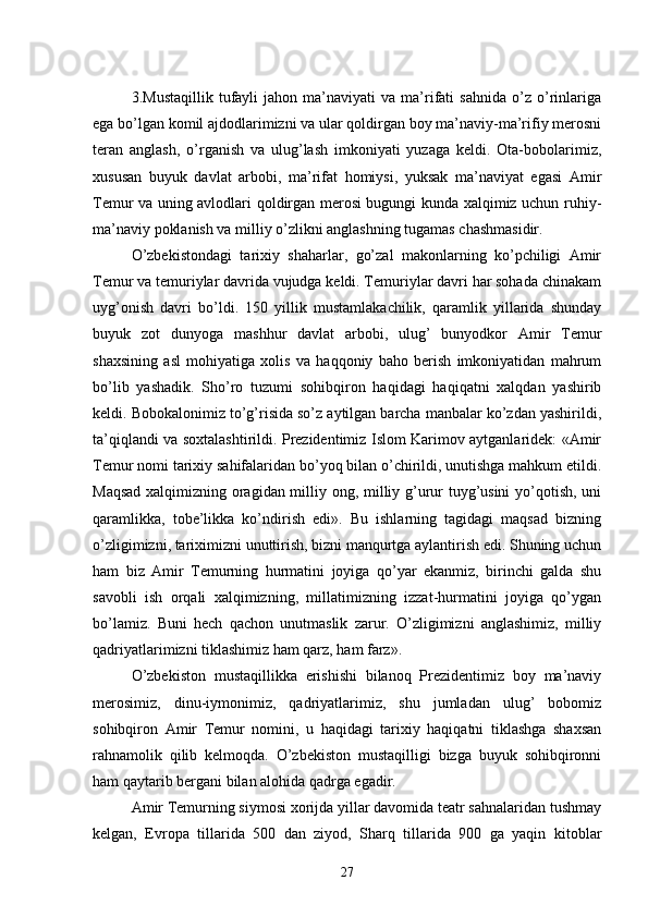 3.Mustaqillik   tufayli   jahon   ma’naviyati   va   ma’rifati   sahnida   o’z  o’rinlariga
ega bo’lgan komil ajdodlarimizni va ular qoldirgan boy ma’naviy-ma’rifiy merosni
teran   anglash,   o’rganish   va   ulug’lash   imkoniyati   yuzaga   keldi.   Ota-bobolarimiz,
xususan   buyuk   davlat   arbobi,   ma’rifat   homiysi,   yuksak   ma’naviyat   egasi   Amir
Temur va uning avlodlari qoldirgan merosi bugungi kunda xalqimiz uchun ruhiy-
ma’naviy poklanish va milliy o’zlikni anglashning tugamas chashmasidir.
O’zbekistondagi   tarixiy   shaharlar,   go’zal   makonlarning   ko’pchiligi   Amir
Temur va temuriylar davrida vujudga keldi. Temuriylar davri har sohada chinakam
uyg’onish   davri   bo’ldi.   150   yillik   mustamlakachilik,   qaramlik   yillarida   shunday
buyuk   zot   dunyoga   mashhur   davlat   arbobi,   ulug’   bunyodkor   Amir   Temur
shaxsining   asl   mohiyatiga   xolis   va   haqqoniy   baho   berish   imkoniyatidan   mahrum
bo’lib   yashadik.   Sho’ro   tuzumi   sohibqiron   haqidagi   haqiqatni   xalqdan   yashirib
keldi. Bobokalonimiz to’g’risida so’z aytilgan barcha manbalar ko’zdan yashirildi,
ta’qiqlandi va soxtalashtirildi. Prezidentimiz Islom Karimov aytganlaridek: «Amir
Temur nomi tarixiy sahifalaridan bo’yoq bilan o’chirildi, unutishga mahkum etildi.
Maqsad xalqimizning oragidan milliy ong, milliy g’urur tuyg’usini yo’qotish, uni
qaramlikka,   tobe’likka   ko’ndirish   edi».   Bu   ishlarning   tagidagi   maqsad   bizning
o’zligimizni, tariximizni unuttirish, bizni manqurtga aylantirish edi. Shuning uchun
ham   biz   Amir   Temurning   hurmatini   joyiga   qo’yar   ekanmiz,   birinchi   galda   shu
savobli   ish   orqali   xalqimizning,   millatimizning   izzat-hurmatini   joyiga   qo’ygan
bo’lamiz.   Buni   hech   qachon   unutmaslik   zarur.   O’zligimizni   anglashimiz,   milliy
qadriyatlarimizni tiklashimiz ham qarz, ham farz».
O’zbekiston   mustaqillikka   erishishi   bilanoq   Prezidentimiz   boy   ma’naviy
merosimiz,   dinu-iymonimiz,   qadriyatlarimiz,   shu   jumladan   ulug’   bobomiz
sohibqiron   Amir   Temur   nomini,   u   haqidagi   tarixiy   haqiqatni   tiklashga   shaxsan
rahnamolik   qilib   kelmoqda.   O’zbekiston   mustaqilligi   bizga   buyuk   sohibqironni
ham qaytarib bergani bilan alohida qadrga egadir.
Amir Temurning siymosi xorijda yillar davomida teatr sahnalaridan tushmay
kelgan,   Evropa   tillarida   500   dan   ziyod,   Sharq   tillarida   900   ga   yaqin   kitoblar
27