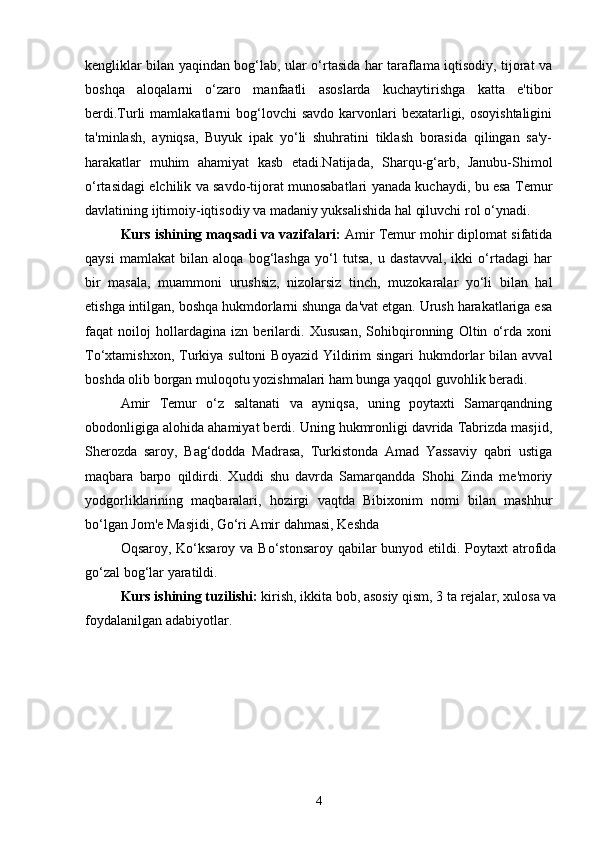 kengliklar bilan yaqindan bog‘lab, ular o‘rtasida har taraflama iqtisodiy, tijorat va
boshqa   aloqalarni   o‘zaro   manfaatli   asoslarda   kuchaytirishga   katta   e'tibor
berdi.Turli   mamlakatlarni  bog‘lovchi  savdo  karvonlari  bexatarligi, osoyishtaligini
ta'minlash,   ayniqsa,   Buyuk   ipak   yo‘li   shuhratini   tiklash   borasida   qilingan   sa'y-
harakatlar   muhim   ahamiyat   kasb   etadi.Natijada,   Sharqu-g‘arb,   Janubu-Shimol
o‘rtasidagi elchilik va savdo-tijorat munosabatlari yanada kuchaydi, bu esa Temur
davlatining ijtimoiy-iqtisodiy va madaniy yuksalishida hal qiluvchi rol o‘ynadi. 
Kurs ishining maqsadi va vazifalari:  Amir Temur mohir diplomat sifatida
qaysi   mamlakat   bilan   aloqa   bog‘lashga   yo‘l   tutsa,   u   dastavval,   ikki   o‘rtadagi   har
bir   masala,   muammoni   urushsiz,   nizolarsiz   tinch,   muzokaralar   yo‘li   bilan   hal
etishga intilgan, boshqa hukmdorlarni shunga da'vat etgan. Urush harakatlariga esa
faqat   noiloj   hollardagina   izn   berilardi.   Xususan,   Sohibqironning   Oltin   o‘rda   xoni
To‘xtamishxon,  Turkiya sultoni  Boyazid  Yildirim  singari   hukmdorlar  bilan  avval
boshda olib borgan muloqotu yozishmalari ham bunga yaqqol guvohlik beradi. 
Amir   Temur   o‘z   saltanati   va   ayniqsa,   uning   poytaxti   Samarqandning
obodonligiga alohida ahamiyat berdi. Uning hukmronligi davrida Tabrizda masjid,
Sherozda   saroy,   Bag‘dodda   Madrasa,   Turkistonda   Amad   Yassaviy   qabri   ustiga
maqbara   barpo   qildirdi.   Xuddi   shu   davrda   Samarqandda   Shohi   Zinda   me'moriy
yodgorliklarining   maqbaralari,   hozirgi   vaqtda   Bibixonim   nomi   bilan   mashhur
bo‘lgan Jom'e Masjidi, Go‘ri Amir dahmasi, Keshda 
Oqsaroy, Ko‘ksaroy va Bo‘stonsaroy qabilar bunyod etildi. Poytaxt atrofida
go‘zal bog‘lar yaratildi.
Kurs ishining tuzilishi:  kirish, ikkita bob, asosiy qism, 3 ta rejalar, xulosa va
foydalanilgan adabiyotlar.
4 