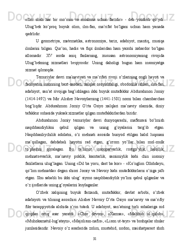 «Ilm   olish   har   bir   mo’min   va   muslima   uchun   farzdir»   -   deb   yozdirib   qo’ydi.
Ulug’bek   ko’proq   buyuk   olim,   ilm-fan,   ma’rifat   bo’lgani   uchun   ham   yanada
qadrlidir.
U   geometriya,   matematika,   astronomiya,   tarix,   adabiyot,   mantiq,   musiqa
ilmlarini   bilgan.   Qur’on,   hadis   va   fiqx   ilmlaridan   ham   yaxshi   xabardor   bo’lgan
allomadir.   XV   asrda   aniq   fanlarning,   xususan   astronomiyaning   rivojida
Ulug’bekning   xizmatlari   beqiyosdir.   Uning   daholigi   bugun   ham   insoniyatga
xizmat qilmoqda.
Temuriylar davri ma’naviyati va ma’rifati rivoji o’zlarining ongli hayoti va
faoliyatini insonning baxt-saodati, xalqlar osoyishtaligi, obodonlik ishlari, ilm-fan,
adabiyot,   san’at   rivojiga   bag’ishlagan   ikki   buyuk   mutafakkir   Abdurahmon   Jomiy
(1414-1492)   va   Mir   Alisher   Navoiylarning   (1441-1501)   nomi   bilan   chambarchas
bog’liqdir.   Abdurahmon   Jomiy   O’rta   Osiyo   xalqlari   ma’naviy   olamida,   diniy
tafakkur sohasida yuksak xizmatlar qilgan mutafakkirlardan biridir.
Abdurahmon   Jomiy   temuriylar   davri   dunyoqarashi,   mafkurasi   bo’lmish
naqshbandiylikni   qabul   qilgan   va   uning   g’oyalarini   targ’ib   etgan.
Naqshbanliychilik   adolatni,   o’z   mehnati   asosida   bunyod   etilgan   halol   luqmani
ma’qullagan,   dabdabali   hayotni   rad   etgan,   g’irrom   yo’llar   bilan   mol-mulk
to’plashni   qoralagan.   Bu   ta’limot   insonparvarlik,   rostgo’ylik,   halollik,
mehnatsevarlik,   ma’naviy   poklik,   kamtarlik,   samimiylik   kabi   chin   insoniy
fazilatlarni ulug’lagan. Uning «Dil ba yoru, dast ba kor» - «Ko’nglim Ollohdayu,
qo’lim mehnatda» degan shiori Jomiy va Navoiy kabi mutafakkirlarni o’ziga jalb
etgan.   Shu   sababli   bu   ikki   ulug’   siymo   naqshbandiylik   yo’lini   qabul   qilganlar   va
o’z ijodlarida uning g’oyalarini kuylaganlar.
O’zbek   xalqining   buyuk   farzandi,   mutafakkir,   davlat   arbobi,   o’zbek
adabiyoti   va   tilining   asoschisi   Alisher   Navoiy   O’rta   Osiyo   ma’naviy   va   ma’rifiy
fikr   taraqqiyotida   alohida  o’rin   tutadi.  U   adabiyot,   san’atning  turli   sohalariga   oid
qirqdan   ortiq   asar   yaratdi.   «Chor   devon»,   «Xamsa»,   «Mahbub   ul-qulub»,
«Muhokamatul-lug’atayn», «Majolisun-nafis», «Lison ut-tayr» va boshqalar shular
jumlasidandir.   Navoiy   o’z   asarlarida   zolim,   mustabid,   nodon,   maishatparast   shoh
31 