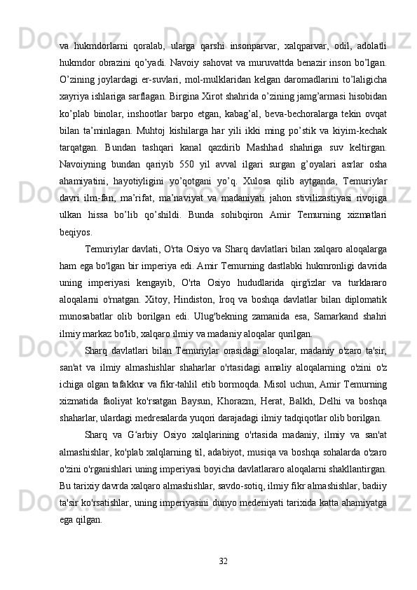 va   hukmdorlarni   qoralab,   ularga   qarshi   insonparvar,   xalqparvar,   odil,   adolatli
hukmdor   obrazini   qo’yadi.   Navoiy   sahovat   va   muruvattda   benazir   inson   bo’lgan.
O’zining   joylardagi   er-suvlari,   mol-mulklaridan   kelgan  daromadlarini   to’laligicha
xayriya ishlariga sarflagan. Birgina Xirot shahrida o’zining jamg’armasi hisobidan
ko’plab   binolar,   inshootlar   barpo   etgan,   kabag’al,   beva-bechoralarga   tekin   ovqat
bilan   ta’minlagan.   Muhtoj   kishilarga   har   yili   ikki   ming   po’stik   va   kiyim-kechak
tarqatgan.   Bundan   tashqari   kanal   qazdirib   Mashhad   shahriga   suv   keltirgan.
Navoiyning   bundan   qariyib   550   yil   avval   ilgari   surgan   g’oyalari   asrlar   osha
ahamiyatini,   hayotiyligini   yo’qotgani   yo’q.   Xulosa   qilib   aytganda,   Temuriylar
davri   ilm-fan,   ma’rifat,   ma’naviyat   va   madaniyati   jahon   stivilizastiyasi   rivojiga
ulkan   hissa   bo’lib   qo’shildi.   Bunda   sohibqiron   Amir   Temurning   xizmatlari
beqiyos.
Temuriylar davlati, O'rta Osiyo va Sharq davlatlari bilan xalqaro aloqalarga
ham ega bo'lgan bir imperiya edi. Amir Temurning dastlabki hukmronligi davrida
uning   imperiyasi   kengayib,   O'rta   Osiyo   hududlarida   qirg'izlar   va   turklararo
aloqalarni   o'rnatgan.   Xitoy,   Hindiston,   Iroq   va   boshqa   davlatlar   bilan   diplomatik
munosabatlar   olib   borilgan   edi.   Ulug'bekning   zamanida   esa,   Samarkand   shahri
ilmiy markaz bo'lib, xalqaro ilmiy va madaniy aloqalar qurilgan.
Sharq   davlatlari   bilan   Temuriylar   orasidagi   aloqalar,   madaniy   o'zaro   ta'sir,
san'at   va   ilmiy   almashishlar   shaharlar   o'rtasidagi   amaliy   aloqalarning   o'zini   o'z
ichiga olgan tafakkur va fikr-tahlil etib bormoqda. Misol uchun, Amir Temurning
xizmatida   faoliyat   ko'rsatgan   Baysun,   Khorazm,   Herat,   Balkh,   Delhi   va   boshqa
shaharlar, ulardagi medresalarda yuqori darajadagi ilmiy tadqiqotlar olib borilgan.
Sharq   va   G arbiy   Osiyo   xalqlarining   o'rtasida   madaniy,   ilmiy   va   san'atʻ
almashishlar, ko'plab xalqlarning til, adabiyot, musiqa va boshqa sohalarda o'zaro
o'zini o'rganishlari uning imperiyasi boyicha davlatlararo aloqalarni shakllantirgan.
Bu tarixiy davrda xalqaro almashishlar, savdo-sotiq, ilmiy fikr almashishlar, badiiy
ta'sir ko'rsatishlar, uning imperiyasini dunyo medeniyati tarixida katta ahamiyatga
ega qilgan.
32 