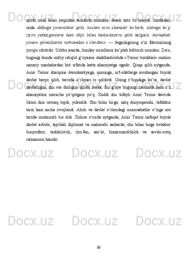 qilish   usuli   bilan   yaqindan   tanishish   mumkin,   desak   xato   bo‘lmaydi.   Jumladan,
unda   «Menga   yomonliklar   qilib,   boshim   uzra   shamshir   ko‘tarib,   ishimga   ko‘p
ziyon   yetkazganlarni   ham   iltijo   bilan   tavba-tazarru   qilib   kelgach,   hurmatlab
yomon   qilmishlarini   xotiramdan   o‘chirdim»,   —   deganligining   o‘zi   fikrimizning
yorqin isbotidir. Ushbu asarda, bunday misollarni ko‘plab keltirish mumkin. Zero,
bugungi kunda milliy istiqlol g‘oyasini shakllantirishda «Temur tuzuklari» muhim
nazariy   manbalardan   biri   sifatida   katta   ahamiyatga   egadir.   Qisqa   qilib   aytganda,
Amir   Temur   sharqona   demokratiyaga,   qonunga,   urf-odatlarga   asoslangan   buyuk
davlat   barpo   qilib,   tarixda   o‘chmas   iz   qoldirdi.   Uning   e’tiqodiga   ko‘ra,   davlat
davlatligini,   din   esa   dinligini   qilishi   kerak.   Bu   g‘oya   bugungi   zamonda   ham   o‘z
ahamiyatini   zarracha   yo‘qotgani   yo‘q.   Xuddi   shu   tufayli   Amir   Temur   davrida
Islom   dini   ravnaq   topdi,   yuksaldi.   Shu   bilan   birga,   xalq   dunyoqarashi,   tafakkur
tarzi   ham   ancha   rivojlandi.   Aholi   va   davlat   o‘rtasidagi   munosabatlar   o‘ziga   xos
tarzda   mutanosib   tus   oldi.   Xulosa   o‘rnida   aytganda,   Amir   Temur   nafaqat   buyuk
davlat   arbobi,   tajribali   diplomat   va   mahoratli   sarkarda,   shu   bilan   birga   betakror
bunyodkor,   tashkilotchi,   ilm-fan,   san’at,   hunarmandchilik   va   savdo-sotiq
rahnamosi hamdir.
36 