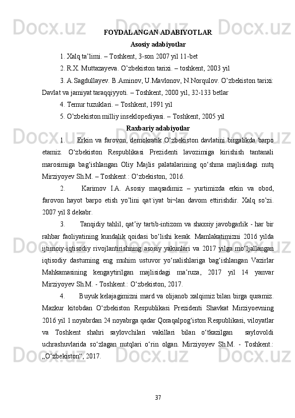 FOYDALANGAN ADABIYOTLAR
Asosiy adabiyotlar
1. Xalq ta’limi. – Toshkent, 3-son 2007 yil 11-bet 
2. R.X. Muttazayeva. O’zbekiston tarixi. – toshkent, 2003 yil 
3. A.Sagdullayev. B.Aminov, U.Mavlonov, N.Norqulov. O’zbekiston tarixi:
Davlat va jamiyat taraqqiyyoti. – Toshkent, 2000 yil, 32-133 betlar 
4. Temur tuzuklari. – Toshkent, 1991 yil 
5. O’zbekiston milliy inseklopediyasi. – Toshkent, 2005 yil 
Raxbariy adabiyotlar
1. Erkin   va   farovon,   demokratik   O‘zbekiston   davlatini   birgalikda   barpo
etamiz.   O‘zbekiston   Respublikasi   Prezidenti   lavozimiga   kirishish   tantanali
marosimiga   bag‘ishlangan   Oliy   Majlis   palatalarining   qo‘shma   majlisidagi   nutq
Mirziyoyev Sh.M. – Toshkent.: O‘zbekiston, 2016. 
2.   Karimov   I.A.   Asosiy   maqsadimiz   –   yurtimizda   erkin   va   obod,
farovon   hayot   barpo   etish   yo’lini   qat`iyat   bi¬lan   davom   ettirishdir.   Xalq   so’zi.
2007 yil 8 dekabr.
3.   Tanqidiy tahlil, qat iy tartib-intizom va shaxsiy javobgarlik - har birʼ
rahbar   faoliyatining   kundalik   qoidasi   bo‘lishi   kerak.   Mamlakatimizni   2016   yilda
ijtimoiy-iqtisodiy   rivojlantirishning   asosiy   yakunlari   va   2017   yilga   mo‘ljallangan
iqtisodiy   dasturning   eng   muhim   ustuvor   yo‘nalishlariga   bag‘ishlangan   Vazirlar
Mahkamasining   kengaytirilgan   majlisidagi   ma ruza,   2017   yil   14   yanvar	
ʼ
Mirziyoyev Sh.M. - Toshkent.: O‘zbekiston, 2017.  
4.   Buyuk kelajagimizni mard va olijanob xalqimiz bilan birga quramiz.
Mazkur   kitobdan   O‘zbekiston   Respublikasi   Prezidenti   Shavkat   Mirziyoevning
2016 yil 1 noyabrdan 24 noyabrga qadar Qoraqalpog‘iston Respublikasi, viloyatlar
va   Toshkent   shahri   saylovchilari   vakillari   bilan   o‘tkazilgan     saylovoldi
uchrashuvlarida   so‘zlagan   nutqlari   o‘rin   olgan.   Mirziyoyev   Sh.M.   -   Toshkent.:
„O‘zbekiston“, 2017.  
37 