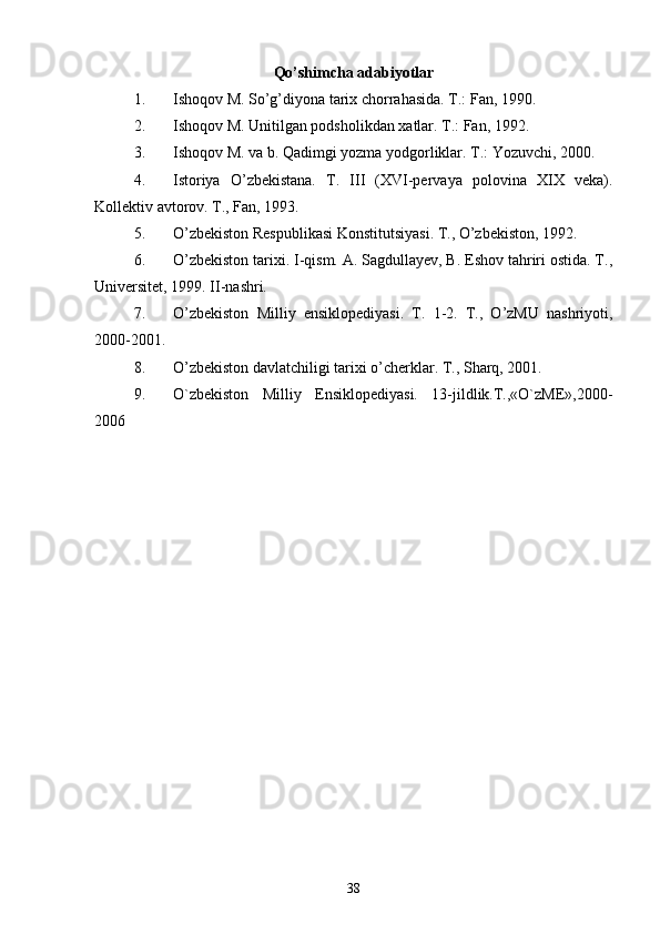 Qo’shimcha adabiyotlar
1. Ishoqov M. So’g’diyona tarix chorrahasida. T.: Fan, 1990. 
2. Ishoqov M. Unitilgan podsholikdan xatlar. T.: Fan, 1992.
3. Ishoqov M. va b. Qadimgi yozma yodgorliklar. T.: Yozuvchi, 2000.
4. Istoriya   O’zbekistana.   T.   III   (XVI-pervaya   polovina   XIX   veka).
Kollektiv avtorov. T., Fan, 1993. 
5. O’zbekiston Respublikasi Konstitutsiyasi. T., O’zbekiston, 1992.
6. O’zbekiston tarixi. I-qism. A. Sagdullayev, B. Eshov tahriri ostida. T.,
Universitet, 1999. II-nashri. 
7. O’zbekiston   Milliy   ensiklopediyasi.   T.   1-2.   T.,   O’zMU   nashriyoti,
2000-2001.
8. O’zbekiston davlatchiligi tarixi o’cherklar. T., Sharq, 2001.
9. O`zbеkiston   Milliy   Ensiklopеdiyasi.   13-jildlik.T.,«O`zME»,2000-
2006
38 