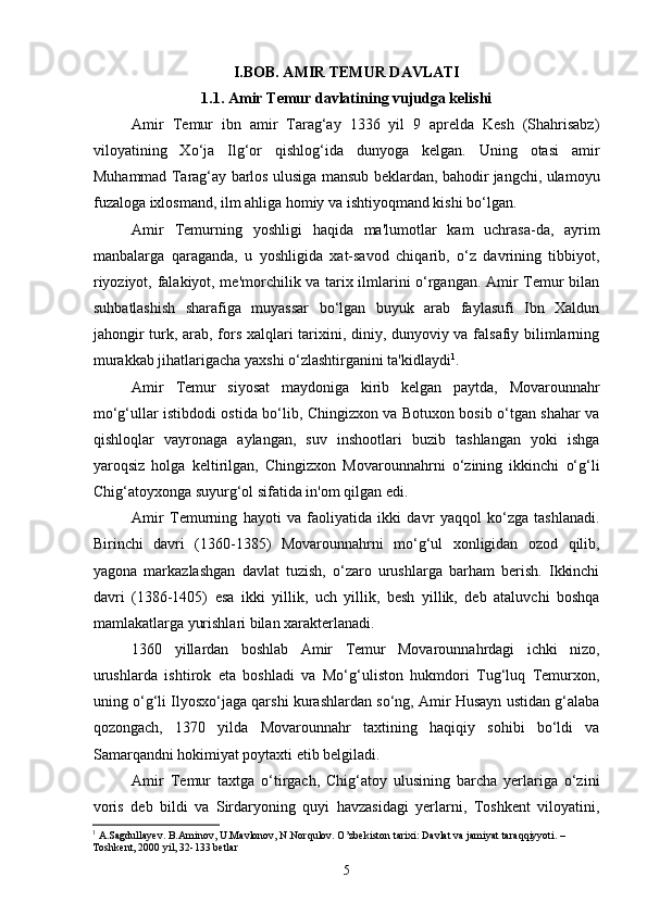 I.BOB. AMIR TEMUR DAVLATI
1.1. Amir Temur davlatining vujudga kelishi
Amir   Temur   ibn   amir   Tarag‘ay   1336   yil   9   aprelda   Kesh   (Shahrisabz)
viloyatining   Xo‘ja   Ilg‘or   qishlog‘ida   dunyoga   kelgan.   Uning   otasi   amir
Muhammad Tarag‘ay barlos ulusiga mansub beklardan, bahodir jangchi, ulamoyu
fuzaloga ixlosmand, ilm ahliga homiy va ishtiyoqmand kishi bo‘lgan.
Amir   Temurning   yoshligi   haqida   ma'lumotlar   kam   uchrasa-da,   ayrim
manbalarga   qaraganda,   u   yoshligida   xat-savod   chiqarib,   o‘z   davrining   tibbiyot,
riyoziyot, falakiyot, me'morchilik va tarix ilmlarini o‘rgangan. Amir Temur bilan
suhbatlashish   sharafiga   muyassar   bo‘lgan   buyuk   arab   faylasufi   Ibn   Xaldun
jahongir turk, arab, fors xalqlari tarixini, diniy, dunyoviy va falsafiy bilimlarning
murakkab jihatlarigacha yaxshi o‘zlashtirganini ta'kidlaydi 1
.
Amir   Temur   siyosat   maydoniga   kirib   kelgan   paytda,   Movarounnahr
mo‘g‘ullar istibdodi ostida bo‘lib, Chingizxon va Botuxon bosib o‘tgan shahar va
qishloqlar   vayronaga   aylangan,   suv   inshootlari   buzib   tashlangan   yoki   ishga
yaroqsiz   holga   keltirilgan,   Chingizxon   Movarounnahrni   o‘zining   ikkinchi   o‘g‘li
Chig‘atoyxonga suyurg‘ol sifatida in'om qilgan edi.
Amir   Temurning   hayoti   va   faoliyatida   ikki   davr   yaqqol   ko‘zga   tashlanadi.
Birinchi   davri   (1360-1385)   Movarounnahrni   mo‘g‘ul   xonligidan   ozod   qilib,
yagona   markazlashgan   davlat   tuzish,   o‘zaro   urushlarga   barham   berish.   Ikkinchi
davri   (1386-1405)   esa   ikki   yillik,   uch   yillik,   besh   yillik,   deb   ataluvchi   boshqa
mamlakatlarga yurishlari bilan xarakterlanadi.
1360   yillardan   boshlab   Amir   Temur   Movarounnahrdagi   ichki   nizo,
urushlarda   ishtirok   eta   boshladi   va   Mo‘g‘uliston   hukmdori   Tug‘luq   Temurxon,
uning o‘g‘li Ilyosxo‘jaga qarshi kurashlardan so‘ng, Amir Husayn ustidan g‘alaba
qozongach,   1370   yilda   Movarounnahr   taxtining   haqiqiy   sohibi   bo‘ldi   va
Samarqandni hokimiyat poytaxti etib belgiladi.
Amir   Temur   taxtga   o‘tirgach,   Chig‘atoy   ulusining   barcha   yerlariga   o‘zini
voris   deb   bildi   va   Sirdaryoning   quyi   havzasidagi   yerlarni,   Toshkent   viloyatini,
1
  A.Sagdullayev. B.Aminov, U.Mavlonov, N.Norqulov. O’zbekiston tarixi: Davlat va jamiyat taraqqiyyoti. – 
Toshkent, 2000 yil, 32-133 betlar
5 