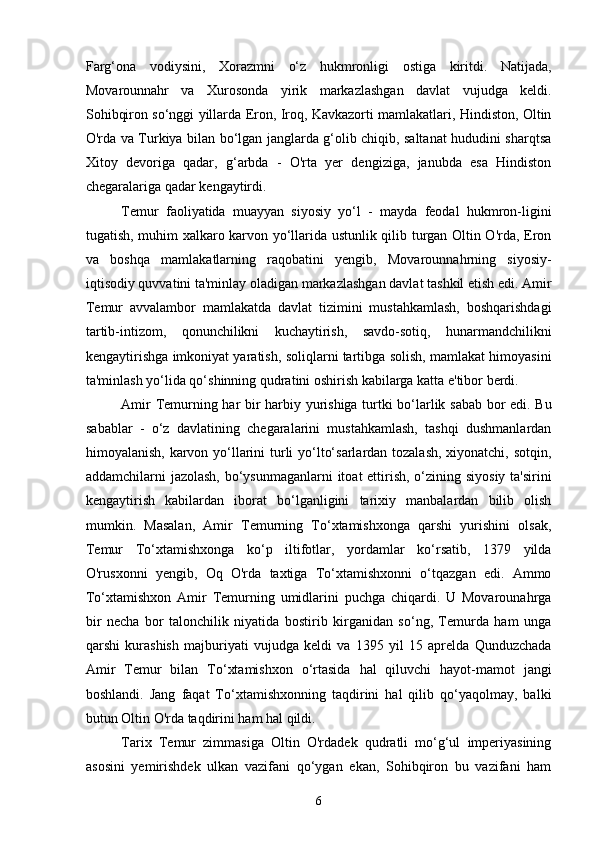 Farg‘ona   vodiysini,   Xorazmni   o‘z   hukmronligi   ostiga   kiritdi.   Natijada,
Movarounnahr   va   Xurosonda   yirik   markazlashgan   davlat   vujudga   keldi.
Sohibqiron so‘nggi yillarda Eron, Iroq, Kavkazorti mamlakatlari, Hindiston, Oltin
O'rda va Turkiya bilan bo‘lgan janglarda g‘olib chiqib, saltanat hududini sharqtsa
Xitoy   devoriga   qadar,   g‘arbda   -   O'rta   yer   dengiziga,   janubda   esa   Hindiston
chegaralariga qadar kengaytirdi.
Temur   faoliyatida   muayyan   siyosiy   yo‘l   -   mayda   feodal   hukmron-ligini
tugatish, muhim xalkaro karvon yo‘llarida ustunlik qilib turgan Oltin O'rda, Eron
va   boshqa   mamlakatlarning   raqobatini   yengib,   Movarounnahrning   siyosiy-
iqtisodiy quvvatini ta'minlay oladigan markazlashgan davlat tashkil etish edi. Amir
Temur   avvalambor   mamlakatda   davlat   tizimini   mustahkamlash,   boshqarishdagi
tartib-intizom,   qonunchilikni   kuchaytirish,   savdo-sotiq,   hunarmandchilikni
kengaytirishga imkoniyat yaratish, soliqlarni tartibga solish, mamlakat himoyasini
ta'minlash yo‘lida qo‘shinning qudratini oshirish kabilarga katta e'tibor berdi.
Amir Temurning har bir harbiy yurishiga turtki bo‘larlik sabab bor edi. Bu
sabablar   -   o‘z   davlatining   chegaralarini   mustahkamlash,   tashqi   dushmanlardan
himoyalanish, karvon yo‘llarini  turli  yo‘lto‘sarlardan tozalash,  xiyonatchi, sotqin,
addamchilarni jazolash, bo‘ysunmaganlarni  itoat  ettirish, o‘zining siyosiy ta'sirini
kengaytirish   kabilardan   iborat   bo‘lganligini   tarixiy   manbalardan   bilib   olish
mumkin.   Masalan,   Amir   Temurning   To‘xtamishxonga   qarshi   yurishini   olsak,
Temur   To‘xtamishxonga   ko‘p   iltifotlar,   yordamlar   ko‘rsatib,   1379   yilda
O'rusxonni   yengib,   Oq   O'rda   taxtiga   To‘xtamishxonni   o‘tqazgan   edi.   Ammo
To‘xtamishxon   Amir   Temurning   umidlarini   puchga   chiqardi.   U   Movarounahrga
bir   necha   bor   talonchilik   niyatida   bostirib   kirganidan   so‘ng,   Temurda   ham   unga
qarshi   kurashish   majburiyati   vujudga   keldi   va   1395   yil   15   aprelda   Qunduzchada
Amir   Temur   bilan   To‘xtamishxon   o‘rtasida   hal   qiluvchi   hayot-mamot   jangi
boshlandi.   Jang   faqat   To‘xtamishxonning   taqdirini   hal   qilib   qo‘yaqolmay,   balki
butun Oltin O'rda taqdirini ham hal qildi.
Tarix   Temur   zimmasiga   Oltin   O'rdadek   qudratli   mo‘g‘ul   imperiyasining
asosini   yemirishdek   ulkan   vazifani   qo‘ygan   ekan,   Sohibqiron   bu   vazifani   ham
6 