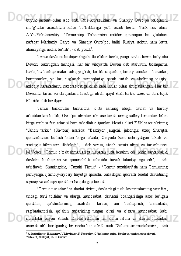 buyuk   jasorat   bilan   ado   etib,   Rus   knyazliklari   va   Sharqiy   Ovro‘po   xalqlarini
mo‘g‘ullar   asoratidan   xalos   bo‘lishlariga   yo‘l   ochib   berdi.   Yirik   rus   olimi
A.Yu.Yakubovskiy:   "Temurning   To‘xtamish   ustidan   qozongan   bu   g‘alabasi
nafaqat   Markaziy   Osiyo   va   Sharqiy   Ovro‘po,   balki   Rusiya   uchun   ham   katta
ahamiyatga molik bo‘ldi", - deb yozdi 2
.
Temur davlatni boshqarishga katta e'tibor berib, yangi davlat tizimi bo‘yicha
Devoni   buzrugdan   tashqari,   har   bir   viloyatda   Devon   deb   ataluvchi   boshqarma
tuzib,   bu   boshqarmalar   soliq   yig‘ish,   tar-tib   saqlash,   ijtimoiy   binolar   -   bozorlar,
hammomlar,   yo‘llar,   sug‘arish   tarmoqlariga   qarab   turish   va   aholining   xulqiy-
axloqiy harakatlarini  nazorat  ostiga  olish kabi  ishlar  bilan shug‘ullangan.  Har  bir
Devonda kirim  va chiqimlarni  hisobga  olish, qayd etish  turk-o‘zbek  va fors-tojik
tillarida olib borilgan.
Temur   tarixchilar   tasviricha,   o‘rta   asrning   atoqli   davlat   va   harbiy
arboblaridan   bo‘lib,   Ovro‘po   olimlari   o‘z   asarlarida   uning   salbiy   tomonlari   bilan
birga muhim fazilatlarini ham ta'kidlab o‘tganlar. Nemis olimi F.Shlosser o‘zining
"Jahon   tarixi"   (Sh-tom)   asarida:   "Baxtiyor   jangchi,   jahongir,   uzoq   Sharqtsa
qonunshunos   bo‘lish   bilan   birga   o‘zida,   Osiyoda   kam   uchraydigan   taktik   va
strategik   bilimlarni   ifodaladi",   -   deb   yozsa,   atoqli   nemis   olimi   va   tarixshunosi
M.Veber: "Temur o‘z dushmanlariga nisbatan juda berahm edi, lekin sarkardalik,
davlatni   boshqarish   va   qonunchilik   sohasida   buyuk   talantga   ega   edi",   -   deb
ta'riflaydi.   Shuningdek,   "Tuzuki   Timur"   -   "Temur   tuzuklari"da   ham   Temurning
jamiyatga, ijtimoiy-siyosiy  hayotga qarashi, birlashgan  qudratli  feodal  davlatning
siyosiy va axloqiy qoidalari haqida gap boradi.
"Temur  tuzuklari"da  davlat  tizimi,  davlatdagi  turli   lavozimlarning  vazifasi,
undagi   turli   toifalar   va   ularga   munosabat,   davlatni   boshqarishga   asos   bo‘lgan
qoidalar,   qo‘shinlarning   tuzilishi,   tartibi,   uni   boshqarish,   ta'minlash,
rag‘batlantirish,   qo‘shin   turlarining   tutgan   o‘rni   va   o‘zaro   munosabati   kabi
masalalar   bayon   etiladi.   Davlat   ishlarini   har   doim   islom   va   shariat   hukmlari
asosida olib borilganligi bir necha bor ta'kidlanadi. "Saltanatim martabasini, - deb
2
 A.Sagdullayev. B.Aminov, U.Mavlonov, N.Norqulov. O’zbekiston tarixi: Davlat va jamiyat taraqqiyyoti. – 
Toshkent, 2000 yil, 32-133 betlar
7 