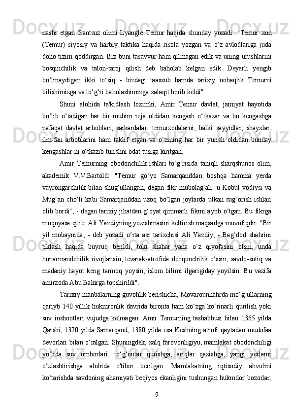 nashr   etgan   frantsuz   olimi   Lyangle   Temur   haqida   shunday   yozadi:   "Temur   xon
(Temur)   siyosiy   va   harbiy   taktika   haqida   risola   yozgan   va   o‘z   avlodlariga   juda
dono tizim qoddirgan. Biz buni tasavvur ham qilmagan edik va uning urushlarini
bosqinchilik   va   talon-taroj   qilish   deb   baholab   kelgan   edik.   Deyarli   yengib
bo‘lmaydigan   ikki   to‘siq   -   bizdagi   taassub   hamda   tarixiy   nohaqlik   Temurni
bilishimizga va to‘g‘ri baholashimizga xalaqit berib keldi".
Shuni   alohida   ta'kidlash   lozimki,   Amir   Temur   davlat,   jamiyat   hayotida
bo‘lib   o‘tadigan   har   bir   muhim   reja   oldidan   kengash   o‘tkazar   va   bu   kengashga
nafaqat   davlat   arboblari,   sarkardalar,   temurzodalarni,   balki   sayyidlar,   shayxlar,
ilm-fan   arboblarini   ham   taklif   etgan   va   o‘zining   har   bir   yurish   oldidan   bunday
kengashlar-ni o‘tkazib turishni odat tusiga kiritgan.
Amir   Temurning   obodonchilik   ishlari   to‘g‘risida   taniqli   sharqshunos   olim,
akademik   V.V.Bartold:   "Temur   go‘yo   Samarqanddan   boshqa   hamma   yerda
vayrongarchilik  bilan  shug‘ullangan,  degan   fikr   mubolag‘ali:  u  Kobul  vodiysi   va
Mug‘an   cho‘li   kabi   Samarqanddan   uzoq   bo‘lgan   joylarda   ulkan   sug‘orish   ishlari
olib bordi", - degan tarixiy jihatdan g‘oyat qimmatli fikrni aytib o‘tgan. Bu fikrga
muqoyasa qilib, Ali Yazdiyning yozishmasini keltirish maqsadga muvofiqdir. "Bir
yil   mobaynida,   -   deb   yozadi   o‘rta   asr   tarixchisi   Ali   Yazdiy,   -   Bag‘dod   shahrini
tiklash   haqida   buyruq   berildi,   toki   shahar   yana   o‘z   qiyofasini   olsin,   unda
hunarmandchilik   rivojlansin,   tevarak-atrofida   dehqonchilik   o‘ssin,   savdo-sotiq   va
madaniy   hayot   keng   tarmoq   yoysin,   islom   bilimi   ilgarigiday   yoyilsin.   Bu   vazifa
amirzoda Abu Bakirga topshirildi".
Tarixiy manbalarning guvohlik berishicha, Movarounnahrda mo‘g‘ullarning
qariyb  140  yillik  hukmronlik  davrida  bironta  ham   ko‘zga  ko‘rinarli   qurilish  yoki
suv   inshootlari   vujudga   kelmagan.   Amir   Temurning   tashabbusi   bilan   1365   yilda
Qarshi, 1370 yilda Samarqand, 1380 yilda esa Keshning atrofi qaytadan mudofaa
devorlari bilan o‘ralgan. Shuningdek, xalq farovonligiyu, mamlakat obodonchiligi
yo‘lida   suv   omborlari,   to‘g‘onlar   qurishga,   ariqlar   qazishga,   yangi   yerlarni
o‘zlashtirishga   alohida   e'tibor   berilgan.   Mamlakatning   iqtisodiy   ahvolini
ko‘tarishda savdoning ahamiyati beqiyos ekanligini tushungan hukmdor bozorlar,
9 