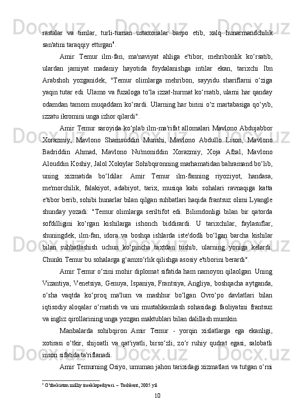 rastalar   va   timlar,   turli-tuman   ustaxonalar   barpo   etib,   xalq   hunarmandchilik
san'atini taraqqiy ettirgan 4
.
Amir   Temur   ilm-fan,   ma'naviyat   ahliga   e'tibor,   mehribonlik   ko‘rsatib,
ulardan   jamiyat   madaniy   hayotida   foydalanishga   intilar   ekan,   tarixchi   Ibn
Arabshoh   yozganidek,   "Temur   olimlarga   mehribon,   sayyidu   shariflarni   o‘ziga
yaqin tutar edi. Ulamo va fuzaloga to‘la izzat-hurmat ko‘rsatib, ularni har qanday
odamdan tamom muqaddam ko‘rardi. Ularning har birini o‘z martabasiga qo‘yib,
izzatu ikromini unga izhor qilardi".
Amir Temur saroyida ko‘plab ilm-ma'rifat allomalari Mavlono Abdujabbor
Xorazmiy,   Mavlono   Shamsuddin   Munshi,   Mavlono   Abdullo   Lison,   Mavlono
Badriddin   Ahmad,   Mavlono   Nu'moniddin   Xorazmiy,   Xoja   Afzal,   Mavlono
Alouddin Koshiy, Jalol Xokiylar Sohibqironning marhamatidan bahramand bo‘lib,
uning   xizmatida   bo‘ldilar.   Amir   Temur   ilm-fanning   riyoziyot,   handasa,
me'morchilik,   falakiyot,   adabiyot,   tarix,   musiqa   kabi   sohalari   ravnaqiga   katta
e'tibor berib, sohibi hunarlar bilan qilgan suhbatlari haqida frantsuz olimi Lyangle
shunday   yozadi:   "Temur   olimlarga   seriltifot   edi.   Bilimdonligi   bilan   bir   qatorda
sofdilligini   ko‘rgan   kishilarga   ishonch   biddirardi.   U   tarixchilar,   faylasuflar,
shuningdek,   ilm-fan,   idora   va   boshqa   ishlarda   iste'dodli   bo‘lgan   barcha   kishilar
bilan   suhbatlashish   uchun   ko‘pincha   taxtdan   tushib,   ularning   yoniga   kelardi.
Chunki Temur bu sohalarga g‘amxo‘rlik qilishga asosiy e'tiborini berardi".
Amir Temur o‘zini mohir diplomat sifatida ham namoyon qilaolgan. Uning
Vizantiya, Venetsiya, Genuya, Ispaniya, Frantsiya, Angliya, boshqacha aytganda,
o‘sha   vaqtda   ko‘proq   ma'lum   va   mashhur   bo‘lgan   Ovro‘po   davlatlari   bilan
iqtisodiy   aloqalar   o‘rnatish   va   uni   mustahkamlash   sohasidagi   faoliyatini   frantsuz
va ingliz qirollarining unga yozgan maktublari bilan dalillash mumkin.
Manbalarda   sohibqiron   Amir   Temur   -   yorqin   xislatlarga   ega   ekanligi,
xotirasi   o‘tkir,   shijoatli   va   qat'iyatli,   birso‘zli,   zo‘r   ruhiy   qudrat   egasi,   salobatli
inson sifatida ta'riflanadi.
Amir Temurning Osiyo, umuman jahon tarixidagi xizmatlari va tutgan o‘rni
4
 O’zbekiston milliy inseklopediyasi. – Toshkent, 2005 yil
10 