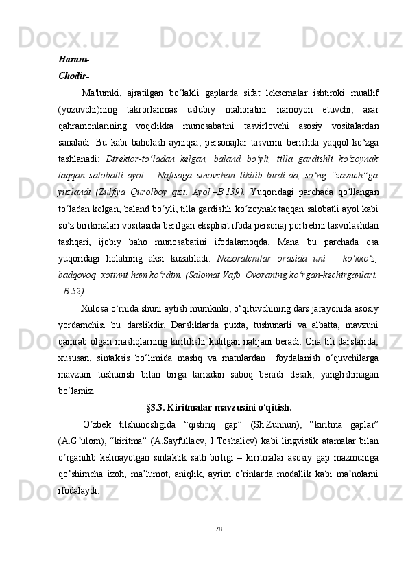 Hаrаm-
Сhоdir-
Ma'lumki,   ajratilgan   bo lakli   gaplarda   sifat   leksemalar   ishtiroki   muallifʻ
(yozuvchi)ning   takrorlanmas   uslubiy   mahoratini   namoyon   etuvchi,   asar
qahramonlarining   voqelikka   munosabatini   tasvirlovchi   asosiy   vositalardan
sanaladi.   Bu   kabi   baholash   ayniqsa,   personajlar   tasvirini   berishda   yaqqol   ko zga	
ʻ
tashlanadi:   Direktor-to ladan   kelgan,   baland   bo yli,   tilla   gardishli   ko zoynak	
ʻ ʻ ʻ
taqqan   salobatli   ayol   –   Nafisaga   sinovchan   tikilib   turdi-da,   so ng   “zavuch”ga	
ʻ
yuzlandi   (Zulfiya   Qurolboy   qizi.   Ayol.–B.139).   Yuqoridagi   parchada   qo llangan	
ʻ
to ladan kelgan, baland bo yli, tilla gardishli ko zoynak taqqan salobatli ayol kabi	
ʻ ʻ ʻ
so z birikmalari vositasida berilgan eksplisit ifoda personaj portretini tasvirlashdan
ʻ
tashqari,   ijobiy   baho   munosabatini   ifodalamoqda.   Mana   bu   parchada   esa
yuqoridagi   holatning   aksi   kuzatiladi:   Nazoratchilar   orasida   uni   –   ko kko z,	
ʻ ʻ
badqovoq  xotinni ham ko rdim. (Salomat Vafo. Ovoraning ko rgan-kechirganlari.	
ʻ ʻ
–B.52).
         Хulоsа о‘rnidа shuni аytish mumkinki, о‘qituvсhining dаrs jаrаyоnidа аsоsiy
yоrdаmсhisi   bu   dаrslikdir.   Dаrsliklаrdа   puхtа,   tushunаrli   vа   аlbаttа,   mаvzuni
qаmrаb оlgаn mаshqlаrning kiritilishi  kutilgаn nаtijаni bеrаdi. Оnа tili dаrslаridа,
хususаn,   sintаksis   bо‘limidа   mаshq   vа   mаtnlаrdаn     fоydаlаnish   о‘quvсhilаrgа
mаvzuni   tushunish   bilаn   birgа   tаriхdаn   sаbоq   bеrаdi   dеsаk,   yаnglishmаgаn
bо‘lаmiz.
§ 3.3. Kiritmаlаr mаvzusini о‘qitish.
О zbеk   tilshunоsligidа   “qistiriq   gаp”   (Sh.Zunnun),   “kiritmа   gаplаr”	
ʼ
(А.G ulоm),   “kiritmа”   (А.Sаyfullаеv,   I.Tоshаliеv)   kаbi   lingvistik   аtаmаlаr   bilаn	
ʼ
о rgаnilib   kеlinаyоtgаn   sintаktik   sаth   birligi   –   kiritmаlаr   аsоsiy   gаp   mаzmunigа	
ʼ
qо shimсhа   izоh,   mа lumоt,   аniqlik,   аyrim   о rinlаrdа   mоdаllik   kаbi   mа nоlаrni
ʼ ʼ ʼ ʼ
ifоdаlаydi. 
78 