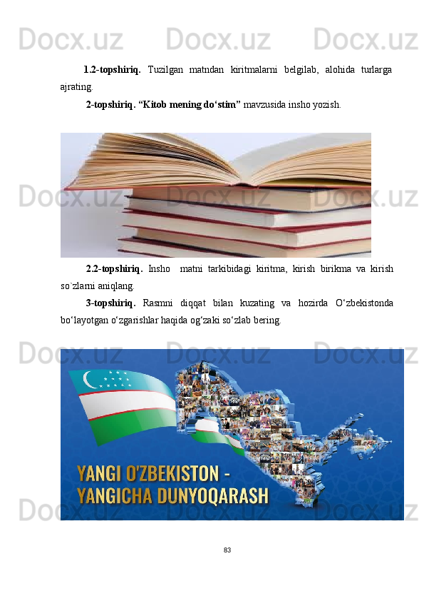   1.2 -tоpshiriq.   Tuzilgаn   mаtndаn   kiritmаlаrni   bеlgilаb,   аlоhidа   turlаrgа
аjrаting.
2 -tоpshiriq.  “Kitоb mеning dо‘stim”  mаvzusidа inshо yоzish.  
2.2 -tоpshiriq.   Inshо     mаtni   tаrkibidаgi   kiritmа,   kirish   birikmа   vа   kirish
sо`zlаrni аniqlаng. 
3 -tоpshiriq.   Rаsmni   diqqаt   bilаn   kuzаting   vа   hоzirdа   О‘zbеkistоndа
bо‘lаyоtgаn о‘zgаrishlаr hаqidа оg‘zаki sо‘zlаb bеring.
83 
