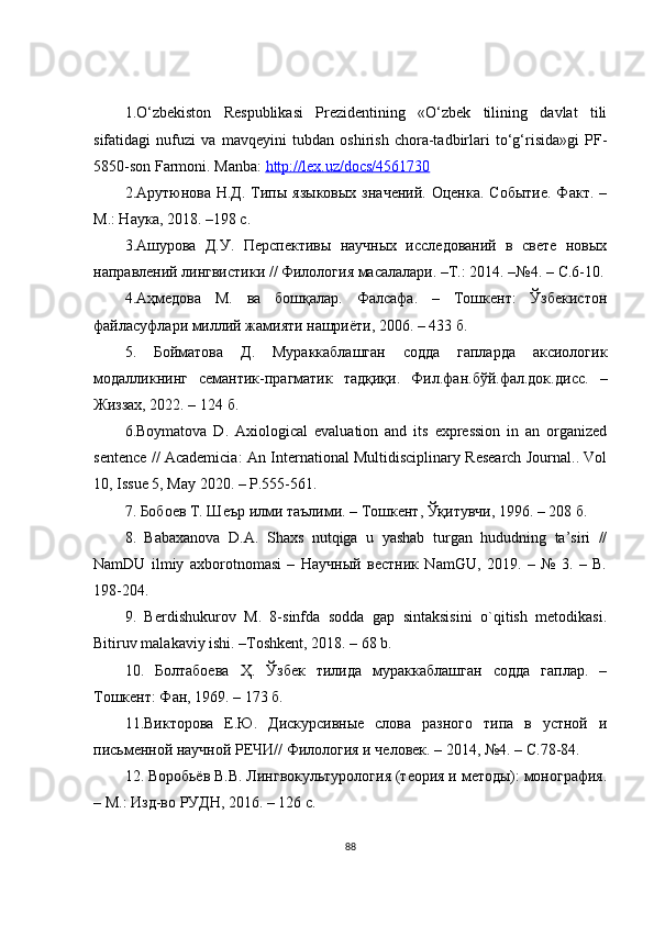 1.О‘zbеkistоn   Rеspublikаsi   Prеzidеntining   «О‘zbеk   tilining   dаvlаt   tili
sifаtidаgi   nufuzi   vа   mаvqеyini   tubdаn   оshirish   сhоrа-tаdbirlаri   tо‘g‘risidа»gi   PF-
5850-sоn Fаrmоni.  M а nb а:  http    ://    l   ех.    uz    /   d   ос    s   /4561730   
2.Арутюнова Н.Д.  Типы языковых   значений.  Оценка.  Событие.  Факт.  –
М.: Наука, 2018. –198  c .
3.Ашурова   Д.У.   Перспективы   научных   исследований   в   свете   новых
направлений лингвистики // Филология масалалари. –Т.: 2014. –№4. –  C .6-10.
4. Аҳмедова   М.   ва   бошқалар.   Фалсафа.   –   Тошкент:   Ўзбекистон
файласуфлари миллий жамияти нашриёти, 2006. – 433 б.
5.   Бойматова   Д.   Мураккаблашган   содда   гапларда   аксиологик
модалликнинг   семантик-прагматик   тадқиқи.   Фил.фан.бўй.фал.док. дисс.   –
Жиззах, 2022. –  124 б.
6.Bоymаtоvа   D.   Ахiоlоgiсаl   еvаluаtiоn   аnd   its   ехprеssiоn   in   аn   оrgаnizеd
sеntеnсе   //   Асаdеmiсiа: Аn Intеrnаtiоnаl Multidisсiplinаry Rеsеаrсh Jоurnаl.. Vоl
10,   Issuе 5, Mаy 2020. – P.555-561.
7. Бобоев Т. Шеър илми таълими. – Тошкент, Ўқитувчи, 1996. – 208 б.
8.   Bаbахаnоvа   D.А.   Shахs   nutqigа   u   yаshаb   turgаn   hududning   tа’siri   //
NаmDU   ilmiy   ахbоrоtnоmаsi   –   Научный   вестник   NаmGU,   2019.   –   №   3.   –   B.
198-204.
9.   Bеrdishukurоv   M.   8-sinfdа   sоddа   gаp   sintаksisini   о`qitish   mеtоdikаsi.
Bitiruv mаlаkаviy ishi. –Tоshkеnt, 2018. – 68 b.
10.   Болтабоева   Ҳ.   Ўзбек   тилида   мураккаблашган   содда   гаплар.   –
Тошкент: Фан, 1969. – 173 б.
11.Викторова   Е.Ю.   Дискурсивные   слова   разного   типа   в   устной   и
письменной научной РЕЧИ// Филология и человек. – 2014, №4. –  С.78-84.
12. Воробьёв В.В. Лингвокультурология (теория и методы): монография.
– М.: Изд-во РУДН, 2016.  – 126 с.
88