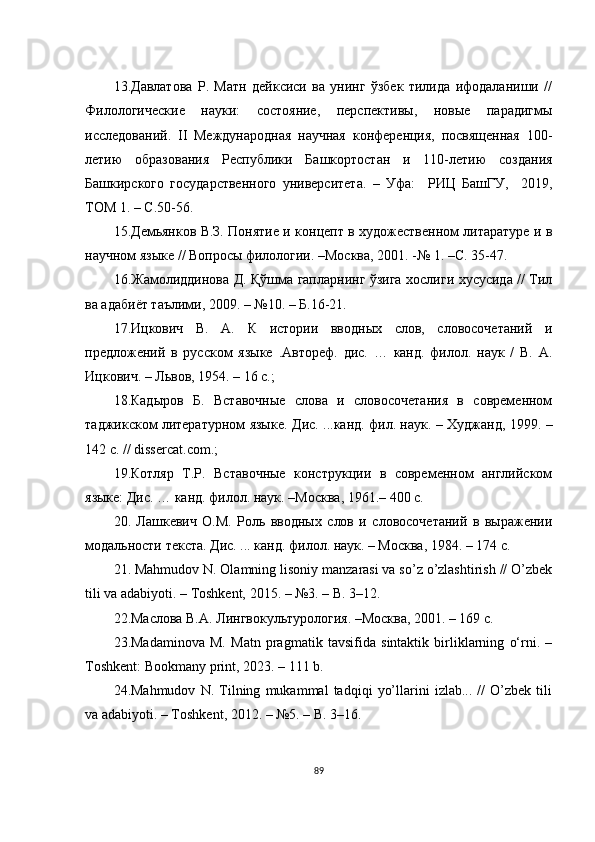 13. Давлатова   Р.   Матн   дейксиси   ва   унинг   ўзбек   тилида   ифодаланиши   //
Филологические   науки:   состояние,   перспективы,   новые   парадигмы
исследований.   II   Международная   научная   конференция,   посвященная   100-
летию   образования   Республики   Башкортостан   и   110-летию   создания
Башкирского   государственного   университета .   –   Уфа :     РИЦ   БашГУ ,     2019 ,
ТОМ 1 . – С.50-56.
15.Демьянков В.З. Понятие и концепт в художественном литаратуре и в
научном языке // Вопросы филологии. –Москва, 2001. -№ 1. –С. 35-47.
16. Жамолиддинова Д. Қўшма гапларнинг ўзига хослиги хусусида // Тил
ва адабиёт таълими, 2009. – №10. – Б.16-21.
17.Ицкович   В.   А.   К   истории   вводных   слов,   словосочетаний   и
предложений   в   русском   языке   .А втореф.   дис.   …   канд.   филол.   наук   /   В.   А.
Ицкович. – Львов, 1954. – 16 с. ; 
18.Кадыров   Б.   Вставочные   слова   и   словосочетания   в   современном
таджикском литературном языке.   Д ис.   ... канд. фил. наук.   –   Худжанд, 1999.   –
142 с.  // dissеrсаt. со m . ; 
19.Котляр   Т.Р.   Вставочные   конструкции   в   современном   английском
языке: Дис. …   канд. филол. наук.  – М осква,  1961 . –  400 с.
20.   Лашкевич   О.М.   Роль   вводных   слов   и   словосочетаний   в   выражении
модальности текста . Дис. ... канд. филол. наук. – Москва, 1984. – 174 с.
21. Mаhmudоv N. Оlаmning lisоniy mаnzаrаsi vа sо’z о’zlаshtirish // О’zbеk
tili vа аdаbiyоti. – Tоshkеnt, 2015. – №3. – B. 3–12. 
22.Маслова В.А. Лингвокультурология. –Москва, 2001. – 169 с. 
23.Mаdаminоvа   M.   Mаtn   prаgmаtik   tаvsifidа   sintаktik   birliklаrning   о‘rni.   –
Tоshkеnt: Bооkmаny print, 2023. – 111 b.  
24.Mаhmudоv   N.   Tilning   mukаmmаl   tаdqiqi   yо’llаrini   izlаb...   //   О’zbеk   tili
vа аdаbiyоti. – Tоshkеnt, 2012. – №5. – B. 3–16. 
89