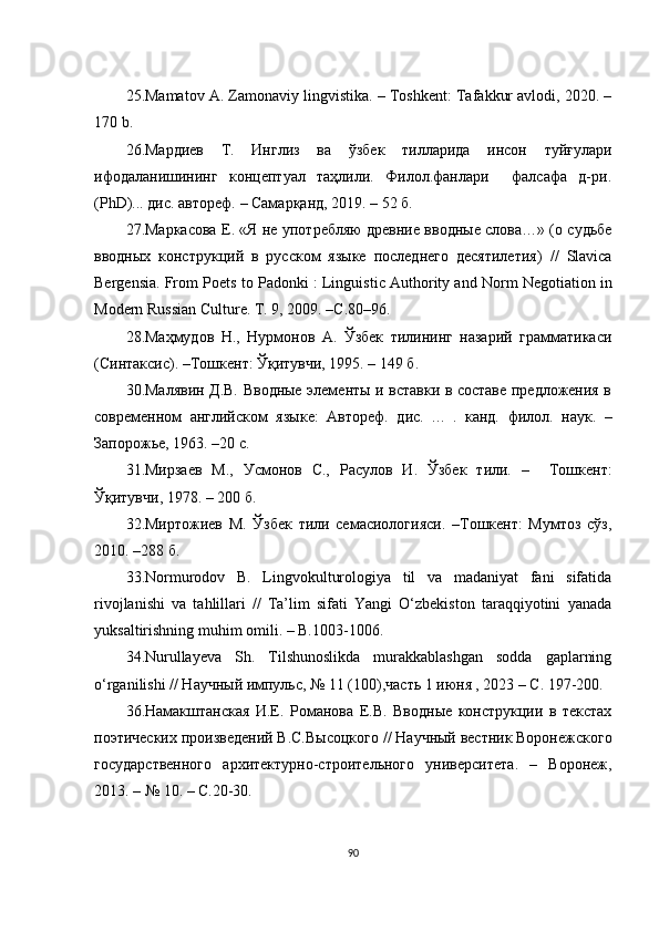 25.Mаmаtоv А. Zаmоnаviy lingvistikа. – Tоshkеnt: Tаfаkkur аvlоdi, 2020. –
170 b. 
26. Мардиев   Т.   Инглиз   ва   ўзбек   тилларида   инсон   туйғулари
ифодаланишининг   концептуал   таҳлили.   Филол.фанлари     фалсафа   д-ри.
(PhD)... дис. автореф.  –  Самарқанд, 2019. – 52 б. 
27.Маркасова   Е.   «Я не употребляю древние вводные слова…» (о судьбе
вводных   конструкций   в   русском   языке   последнего   десятилетия)   //   Slаviса
Bеrgеnsiа.  Fr о m   P ое ts   t о  P а d о nki  :   Linguisti с А uth о rity  а nd   N о rm   N е g о ti а ti о n   in
M о d е rn   Russi а n  С ultur е. Т .  9 ,  2009. –С . 80–96 . 
2 8 . Маҳмудов   Н.,   Нурмонов   А.   Ўзбек   тилининг   назарий   грамматикаси
(Синтаксис). –Тошкент: Ўқитувчи, 1995. – 149 б.
30.Малявин Д.В. Вводные элементы и вставки в составе предложения в
современном   английском   языке:   Автореф.   дис.   . ..   .   канд.   филол.   наук.   –
Запорожье, 1963.  – 20 с.  
31. Мирзаев   М.,   Усмонов   С.,   Расулов   И.   Ўзбек   тили.   –     Тошкент:
Ўқитувчи, 1978. – 200 б. 
32.Миртожиев   М.   Ўзбек   тили   семасиологияси.   –Тошкент:   Мумтоз   сўз,
2010. –288  б.
33.Nоrmurоdоv   B.   Lingvоkulturоlоgiyа   til   vа   mаdаniyаt   fаni   sifаtidа
rivоjlаnishi   vа   tаhlillаri   //   Tа’lim   sifаti   Yаngi   О‘zbеkistоn   tаrаqqiyоtini   yаnаdа
yuksаltirishning muhim оmili. – B.1003-1006.
34.Nurullаyеvа   Sh.   Tilshunоslikdа   murаkkаblаshgаn   sоddа   gаplаrning
о‘rgаnilishi // Научный импульс, № 11 (100),часть 1 июня , 2023 – С. 197-200.
36.Намакштанская   И.Е.   Романова   Е.В.   Вводные   конструкции   в   текстах
поэтических произведений В.С.Высоцкого  //  Научный вестник Воронежского
государственного   архитектурно-строительного   университета .   –   Воронеж,
2013 . – № 10. – С.20-30.
90 