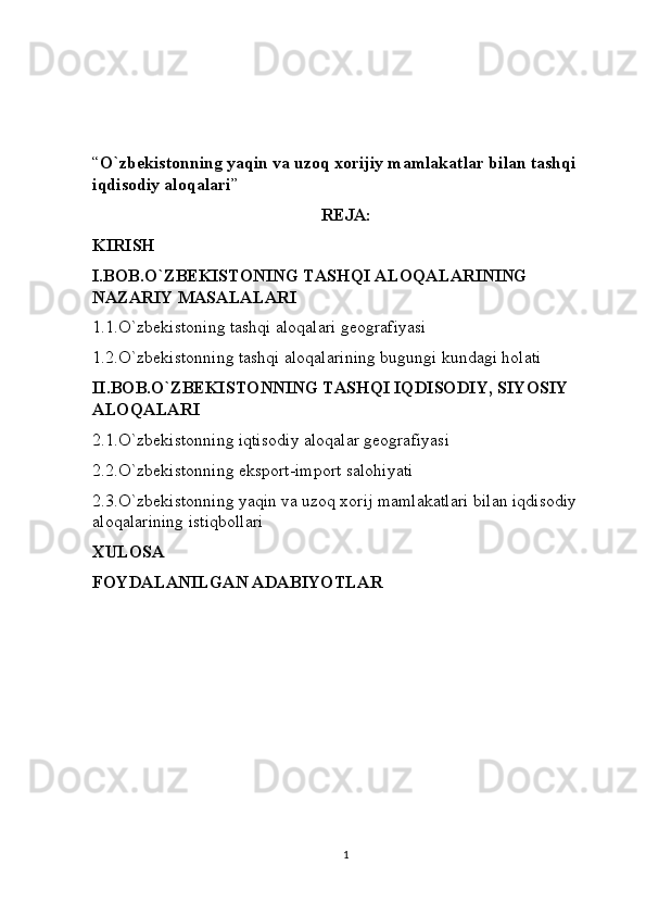 “ O`zbekistonning yaqin va uzoq xorijiy mamlakatlar bilan tashqi 
iqdisodiy aloqalari ”
REJA:
KIRISH
I.BOB.O`ZBEKISTONING TASHQI ALOQALARINING 
NAZARIY MASALALARI
1.1.O`zbekistoning tashqi aloqalari geografiyasi
1.2.O`zbekistonning tashqi aloqalarining bugungi kundagi holati
II.BOB.O`ZBEKISTONNING TASHQI IQDISODIY, SIYOSIY 
ALOQALARI
2.1.O`zbekistonning iqtisodiy aloqalar geografiyasi
2.2.O`zbekistonning eksport-import salohiyati
2.3.O`zbekistonning yaqin va uzoq xorij mamlakatlari bilan iqdisodiy 
aloqalarining istiqbollari
XULOSA
FOYDALANILGAN ADABIYOTLAR
1