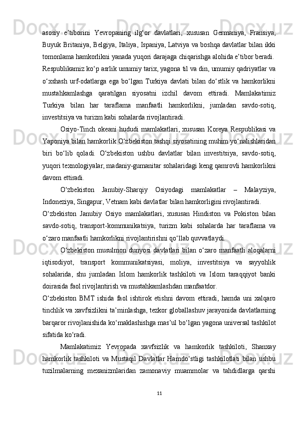 asosiy   e’tiborini   Yevropaning   ilg‘or   davlatlari,   xususan   Germaniya,   Fransiya,
Buyuk Britaniya, Belgiya, Italiya, Ispaniya, Latviya va boshqa davlatlar bilan ikki
tomonlama hamkorlikni yanada yuqori darajaga chiqarishga alohida e’tibor beradi.
Respublikamiz ko‘p asrlik umumiy tarix, yagona til va din, umumiy qadriyatlar va
o‘xshash   urf-odatlarga   ega   bo‘lgan   Turkiya   davlati   bilan   do‘stlik   va   hamkorlikni
mustahkamlashga   qaratilgan   siyosatni   izchil   davom   ettiradi.   Mamlakatimiz
Turkiya   bilan   har   taraflama   manfaatli   hamkorlikni,   jumladan   savdo-sotiq,
investitsiya va turizm kabi sohalarda rivojlantiradi.
Osiyo-Tinch   okeani   hududi   mamlakatlari,   xususan   Koreya   Respublikasi   va
Yaponiya bilan hamkorlik O‘zbekiston tashqi siyosatining muhim yo‘nalishlaridan
biri   bo‘lib   qoladi.   O‘zbekiston   ushbu   davlatlar   bilan   investitsiya,   savdo-sotiq,
yuqori texnologiyalar, madaniy-gumanitar sohalaridagi keng qamrovli hamkorlikni
davom ettiradi.
O‘zbekiston   Janubiy-Sharqiy   Osiyodagi   mamlakatlar   –   Malayziya,
Indoneziya, Singapur, Vetnam kabi davlatlar bilan hamkorligini rivojlantiradi.
O‘zbekiston   Janubiy   Osiyo   mamlakatlari,   xususan   Hindiston   va   Pokiston   bilan
savdo-sotiq,   transport-kommunikatsiya,   turizm   kabi   sohalarda   har   taraflama   va
o‘zaro manfaatli hamkorlikni rivojlantirishni qo‘llab quvvatlaydi.
O‘zbekiston  musulmon  dunyosi   davlatlari   bilan   o‘zaro  manfaatli   aloqalarni
iqtisodiyot,   transport   kommunikatsiyasi,   moliya,   investitsiya   va   sayyohlik
sohalarida,   shu   jumladan   Islom   hamkorlik   tashkiloti   va   Islom   taraqqiyot   banki
doirasida faol rivojlantirish va mustahkamlashdan manfaatdor.
O‘zbekiston   BMT   ishida   faol   ishtirok   etishni   davom   ettiradi,   hamda   uni   xalqaro
tinchlik va xavfsizlikni ta’minlashga, tezkor globallashuv jarayonida davlatlarning
barqaror rivojlanishida ko‘maklashishga mas’ul bo‘lgan yagona universal tashkilot
sifatida ko‘radi.
Mamlakatimiz   Yevropada   xavfsizlik   va   hamkorlik   tashkiloti,   Shanxay
hamkorlik   tashkiloti   va   Mustaqil   Davlatlar   Hamdo‘stligi   tashkilotlati   bilan   ushbu
tuzilmalarning   mexanizmlaridan   zamonaviy   muammolar   va   tahdidlarga   qarshi
11 