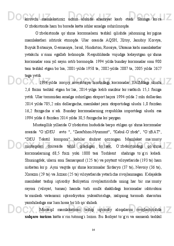 kiruvchi   mamlakatimiz   uchun   alohida   ahamiyat   kasb   etadi.   Shunga   ko`ra
O`zbekistonda ham bu borada katta ishlar amalga oshirilmoqda.
O`zbekistonda   qo`shma   korxonalarni   tashkil   qilishda   jahonning   ko`pgina
mamlakatlari   ishtirok   etmoqda.   Ular   orasida   AQSH,   Xitoy,   Janubiy   Koreya,
Buyuk Britaniya, Germaniya, Isroil, Hindiston, Rossiya, Ukraina kabi mamlakatlar
yetakchi   o`rinni   egallab   kelmoqda.   Respublikada   vujudga   kelayotgan   qo`shma
korxonalar soni yil sayin ortib bormoqda. 1994 yilda bunday korxonalar soni 900
tani tashkil etgan bo`lsa,   2001-yilda 1958 ta, 2002-yilda 2087 ta, 2005 yilda 2627
taga yetdi. 
1994-yilda   xorijiy   investitsiya   hisobidagi   korxonalar   YAIMdagi   ulushi
2,6   foizni   tashkil   etgan   bo`lsa,   2014-yilga   kelib   mazkur   ko`rsatkich   15,1   foizga
yetdi. Ular tomonidan amalga oshirilgan eksport hajmi 1994-yilda 2 mln dollardan
2014 yilda 785,2 mln dollargacha, mamlakat jami eksportidagi ulushi 1,0 foizdan
16,2   foizgacha   o`sdi.   Bunday   korxonalarning   respublika   importdagi   ulushi   esa
1994 yilda 6 foizdan 2014 yilda 30,5 foizgacha ko`paygan.  
        Mustaqillik yillarida O`zbekiston hududida barpo etilgan qo`shma korxonalar
orasida   "O`zDEU     avto   ",   "Zarafshon-Nyumont",   "Kabul-O`zbek",   "O`zBAT",
"DEU   Tekstil   komponi"   kabilar   shuhrat   qozongan.   Mamlakat   ma`muriy
mintaqalari   doirasida   tahlil   qiladigan   bo`lsak,   O`zbekistondagi   qo`shma
korxonalarning   68,5   foizi   yoki   1800   tasi   Toshkent     shahriga   to`g`ri   keladi.
Shuningdek, ularni soni Samarqand (125 ta) va poytaxt viloyatlarida (193 ta) ham
nisbatan  ko`p. Ayni   vaqtda qo`shma  korxonalar   Sirdaryo (37  ta),  Navoiy (36 ta),
Xorazm (29 ta) va Jizzax (25 ta) viloyatlarida yetarlicha rivojlanmagan. Kelajakda
mamlakat   tashqi   iqtisodiy   faoliyatini   rivojlantirishda   uning   har   bir   ma`muriy
rayoni   (viloyat,   tuman)   hamda   turli   mulk   shaklidagi   korxonalar   ishtirokini
ta`minlash   vatanimiz   iqtisodiyotini   yuksaltirishga,   xalqning   turmush   sharoitini
yaxshilashga ma`lum hissa bo`lib qo`shiladi. 
Mustaqil   mamlakatimiz   tashqi   iqtisodiy   aloqalarini   rivojlantirishda
xalqaro turizm   katta o`rin tutmog`i lozim. Bu faoliyat to`g`ri va samarali tashkil
14 