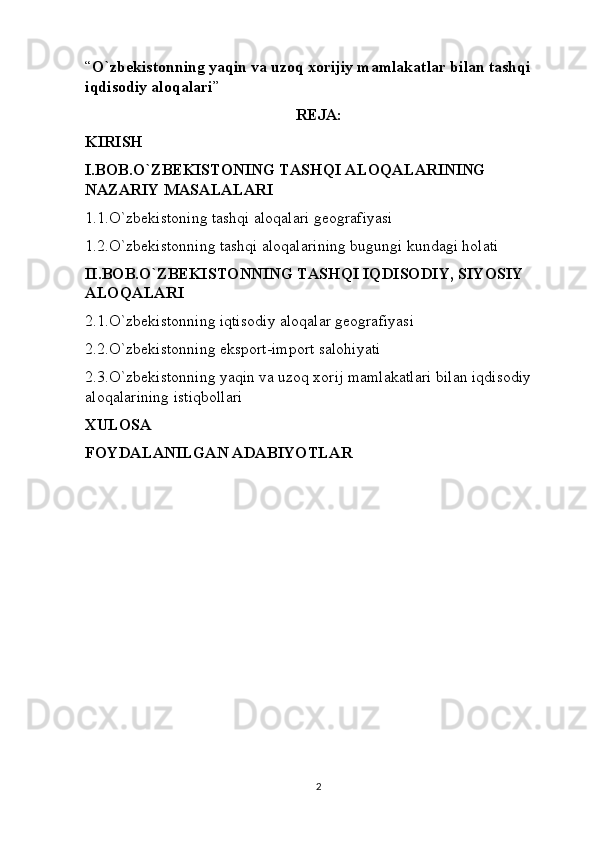 “ O`zbekistonning yaqin va uzoq xorijiy mamlakatlar bilan tashqi 
iqdisodiy aloqalari ”
REJA:
KIRISH
I.BOB.O`ZBEKISTONING TASHQI ALOQALARINING 
NAZARIY MASALALARI
1.1.O`zbekistoning tashqi aloqalari geografiyasi
1.2.O`zbekistonning tashqi aloqalarining bugungi kundagi holati
II.BOB.O`ZBEKISTONNING TASHQI IQDISODIY, SIYOSIY 
ALOQALARI
2.1.O`zbekistonning iqtisodiy aloqalar geografiyasi
2.2.O`zbekistonning eksport-import salohiyati
2.3.O`zbekistonning yaqin va uzoq xorij mamlakatlari bilan iqdisodiy 
aloqalarining istiqbollari
XULOSA
FOYDALANILGAN ADABIYOTLAR
2