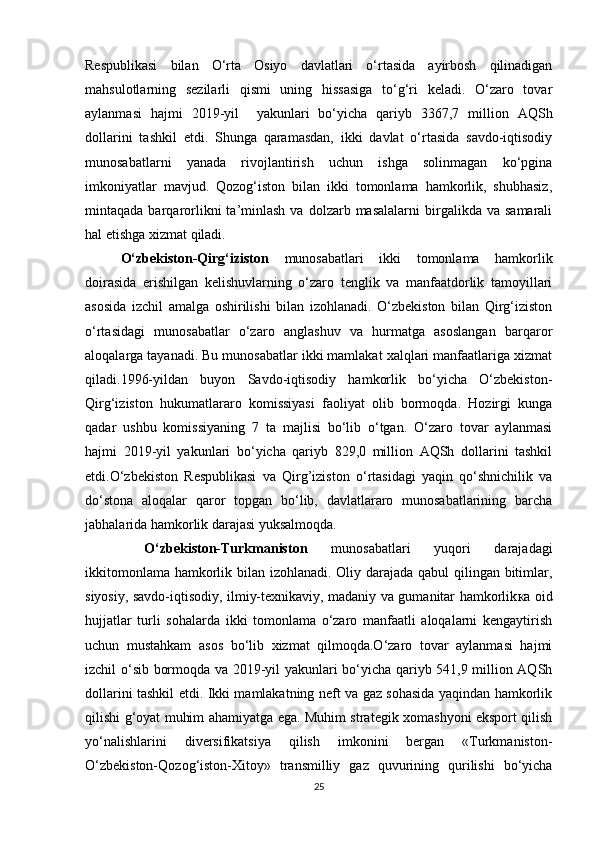 Respublikasi   bilan   O‘rta   Osiyo   davlatlari   o‘rtasida   ayirbosh   qilinadigan
mahsulotlarning   sezilarli   qismi   uning   hissasiga   to‘g‘ri   keladi.   O‘zaro   tovar
aylanmasi   hajmi   2019-yil     yakunlari   bo‘yicha   qariyb   3367,7   million   AQSh
dollarini   tashkil   etdi.   Shunga   qaramasdan,   ikki   davlat   o‘rtasida   savdo-iqtisodiy
munosabatlarni   yanada   rivojlantirish   uchun   ishga   solinmagan   ko‘pgina
imkoniyatlar   mavjud.   Qozog‘iston   bilan   ikki   tomonlama   hamkorlik,   shubhasiz,
mintaqada  barqarorlikni   ta’minlash   va  dolzarb  masalalarni  birgalikda  va  samarali
hal etishga xizmat qiladi.
O‘zbekiston-Qirg‘iziston   munosabatlari   ikki   tomonlama   hamkorlik
doirasida   erishilgan   kelishuvlarning   o‘zaro   tenglik   va   manfaatdorlik   tamoyillari
asosida   izchil   amalga   oshirilishi   bilan   izohlanadi.   O‘zbekiston   bilan   Qirg‘iziston
o‘rtasidagi   munosabatlar   o‘zaro   anglashuv   va   hurmatga   asoslangan   barqaror
aloqalarga tayanadi. Bu munosabatlar ikki mamlakat xalqlari manfaatlariga xizmat
qiladi.1996-yildan   buyon   Savdo-iqtisodiy   hamkorlik   bo‘yicha   O‘zbekiston-
Qirg‘iziston   hukumatlararo   komissiyasi   faoliyat   olib   bormoqda.   Hozirgi   kunga
qadar   ushbu   komissiyaning   7   ta   majlisi   bo‘lib   o‘tgan.   O‘zaro   tovar   aylanmasi
hajmi   2019-yil   yakunlari   bo‘yicha   qariyb   829,0   million   AQSh   dollarini   tashkil
etdi.O‘zbekiston   Respublikasi   va   Qirg’iziston   o‘rtasidagi   yaqin   qo‘shnichilik   va
do‘stona   aloqalar   qaror   topgan   bo‘lib,   davlatlararo   munosabatlarining   barcha
jabhalarida hamkorlik darajasi yuksalmoqda.
          O‘zbekiston-Turkmaniston   munosabatlari   yuqori   darajadagi
ikkitomonlama hamkorlik bilan izohlanadi. Oliy darajada qabul  qilingan bitimlar,
siyosiy, savdo-iqtisodiy, ilmiy-texnikaviy, madaniy va gumanitar hamkorlik ка   oid
hujjatlar   turli   sohalarda   ikki   tomonlama   o‘zaro   manfaatli   aloqalarni   kengaytirish
uchun   mustahkam   asos   bo‘lib   xizmat   qilmoqda.O‘zaro   tovar   aylanmasi   hajmi
izchil o‘sib bormoqda va 2019-yil yakunlari bo‘yicha qariyb 541,9 million AQSh
dollarini tashkil etdi. Ikki mamlakatning neft va gaz sohasida yaqindan hamkorlik
qilishi g‘oyat muhim ahamiyatga ega. Muhim strategik xomashyoni eksport qilish
yo‘nalishlarini   diversifikatsiya   qilish   imkonini   bergan   «Turkmaniston-
O‘zbekiston-Qozog‘iston-Xitoy»   transmilliy   gaz   quvurining   qurilishi   bo‘yicha
25 