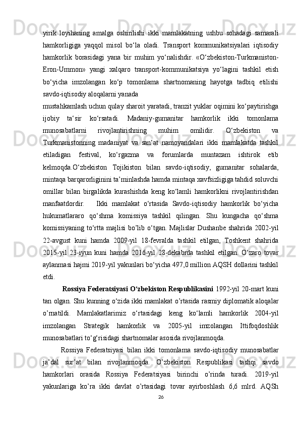 yirik   loyihaning   amalga   oshirilishi   ikki   mamlakatning   ushbu   sohadagi   samarali
hamkorligiga   yaqqol   misol   bo‘la   oladi.   Transport   kommunikatsiyalari   iqtisodiy
hamkorlik   borasidagi   yana   bir   muhim   yo‘nalishdir.   «O‘zbekiston-Turkmaniston-
Eron-Ummon»   yangi   xalqaro   transport-kommunikatsiya   yo‘lagini   tashkil   etish
bo‘yicha   imzolangan   ko‘p   tomonlama   shartnomaning   hayotga   tadbiq   etilishi
savdo-iqtisodiy aloqalarni yanada 
mustahkamlash uchun qulay sharoit yaratadi, tranzit yuklar oqimini ko‘paytirishga
ijobiy   ta‘sir   ko‘rsatadi.   Madaniy-gumanitar   hamkorlik   ikki   tomonlama
munosabatlarni   rivojlantirishning   muhim   omilidir.   O‘zbekiston   va
Turkmanistonning   madaniyat   va   san‘at   namoyandalari   ikki   mamlakatda   tashkil
etiladigan   festival,   ko‘rgazma   va   forumlarda   muntazam   ishtirok   etib
kelmoqda.O‘zbekiston   Tojikiston   bilan   savdo-iqtisodiy,   gumanitar   sohalarda,
mintaqa barqarorliginini ta’minlashda hamda mintaqa xavfsizligiga tahdid soluvchi
omillar   bilan   birgalikda   kurashishda   keng   ko‘lamli   hamkorlikni   rivojlantirishdan
manfaatdordir.       Ikki   mamlakat   o‘rtasida   Savdo-iqtisodiy   hamkorlik   bo‘yicha
hukumatlararo   qo‘shma   komissiya   tashkil   qilingan.   Shu   kungacha   qo‘shma
komissiyaning  to‘rtta  majlisi  bo’lib o‘tgan.  Majlislar   Dushanbe  shahrida  2002-yil
22-avgust   kuni   hamda   2009-yil   18-fevralda   tashkil   etilgan,   Toshkent   shahrida
2015-yil   23-iyun   kuni   hamda   2016-yil   28-dekabrda   tashkil   etilgan.   O‘zaro   tovar
aylanmasi hajmi 2019-yil yakunlari bo‘yicha 497,0 million AQSH dollarini tashkil
etdi.
                  Rossiya Federatsiyasi O‘zbekiston Respublikasini   1992-yil 20-mart kuni
tan olgan. Shu kunning o‘zida ikki mamlakat o’rtasida rasmiy diplomatik aloqalar
o’rnatildi.   Mamlakatlarimiz   o‘rtasidagi   keng   ko‘lamli   hamkorlik   2004-yil
imzolangan   Strategik   hamkorlik   va   2005-yil   imzolangan   Ittifoqdoshlik
munosabatlari to‘g‘risidagi shartnomalar asosida rivojlanmoqda.
        Rossiya   Federatsiyasi   bilan   ikki   tomonlama   savdo-iqtisodiy   munosabatlar
ja’dal   sur’at   bilan   rivojlanmoqda.   O’zbekiston   Respublikasi   tashqi   savdo
hamkorlari   orasida   Rossiya   Federatsiyasi   birinchi   o’rinda   turadi.   2019-yil
yakunlariga   ko’ra   ikki   davlat   o’rtasidagi   tovar   ayirboshlash   6,6   mlrd.   AQSh
26