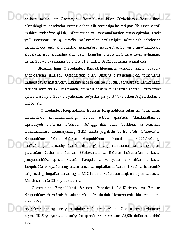 dollarni   tashkil   etdi.Ozarbayjon   Respublikasi   bilan   O‘zbekiston   Respublikasi
o‘rtasidagi munosabatlar strategik sheriklik darajasiga ko‘tarilgan. Xususan, atrof-
muhitni   muhofaza   qilish,   informatsion   va   kommunikatsion   texnologiyalar,   temir
yo‘l   transporti,   soliq,   maxfiy   ma’lumotlar   daxlsizligini   ta’minlash   sohalarida
hamkorlikka   oid,   shuningdek,   gumanitar,   savdo-iqtisodiy   va   ilmiy-texnikaviy
aloqalarni   rivojlantirishга   doir   qator   hujjatlar   imzolandi.O‘zaro   tovar   aylanmasi
hajmi 2019-yil yakunlari bo‘yicha 51,8 million AQSh dollarini tashkil etdi.
           Ukraina   ham   O‘zbekiston   Respublikasining   yetakchi   tashqi   iqtisodiy
sheriklaridan   sanaladi.   O‘zbekiston   bilan   Ukraina   o‘rtasidagi   ikki   tomonlama
munosabatlar mustahkam huquqiy asosga ega bo‘lib, turli sohalardagi hamkorlikni
tartibga soluvchi 142 shartnoma, bitim va boshqa hujjatlardan iborat.O‘zaro tovar
aylanmasi hajmi 2019-yil yakunlari bo‘yicha qariyb 377,9 million AQSh dollarini
tashkil etdi.
                    O’zbekiston   Respublikasi   Belarus   Respublikasi   bilan   har   tomonlama
hamkorlikni   mustahkamlashga   alohida   e’tibor   qaratadi.   Mamlakatlarimiz
iqtisodiyoti   bir-birini   to‘ldiradi.   So‘nggi   ikki   yilda   Toshkent   va   Minskda
Hukumatlararo   кomissiyaning   (HK)   ikkita   yig‘ilishi   bo‘lib   o‘tdi.   O‘zbekiston
Respublikasi   bilan   Belarus   Respublikasi   o‘rtasida   2008-2017-yillarga
mo‘ljallangan   iqtisodiy   hamkorlik   to‘g‘risidagi   shartnoma   va   uning   ijrosi
yuzasidan   Dastur   imzolangan.   O‘zbekiston   va   Belarus   hukumatlari   o‘rtasida
jinoyatchilikka   qarshi   kurash,   Favqulodda   vaziyatlar   vazirliklari   o‘rtasida
favqulodda   vaziyatlarning   oldini   olish   va   oqibatlarini   bartaraf   etishda   hamkorlik
to‘g‘risidagi hujjatlar imzolangan. MDH mamlakatlari boshliqlari majlisi doirasida
Minsk shahrida 2014-yil oktabrida 
    O‘zbekiston   Respublikasi   Birinchi   Prezidenti   I.A.Karimov   va   Belarus
Respublikasi Prezidenti A.Lukashenko uchrashishdi. Uchrashuvda ikki tomonlama
hamkorlikni 
rivojalantirishning   asosiy   masalalari   muhokama   qilindi.   O‘zaro   tovar   aylanmasi
hajmi   2019-yil   yakunlari   bo‘yicha   qariyb   330,8   million   AQSh   dollarini   tashkil
etdi.
27 