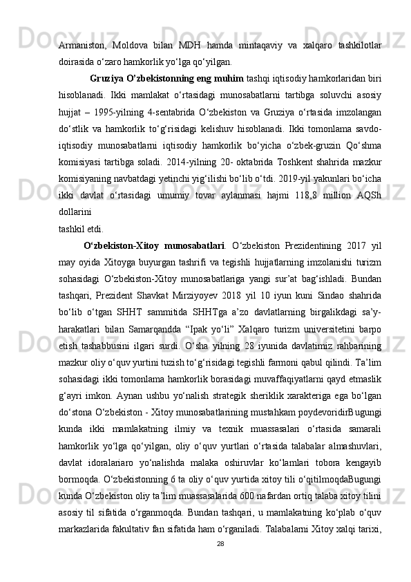 Armaniston,   Moldova   bilan   MDH   hamda   mintaqaviy   va   xalqaro   tashkilotlar
doirasida o‘zaro hamkorlik yo‘lga qo‘yilgan.
             Gruziya O’zbekistonning eng muhim  tashqi iqtisodiy hamkorlaridan biri
hisoblanadi.   Ikki   mamlakat   o‘rtasidagi   munosabatlarni   tartibga   soluvchi   asosiy
hujjat   –   1995-yilning   4-sentabrida   O‘zbekiston   va   Gruziya   o‘rtasida   imzolangan
do‘stlik   va   hamkorlik   to‘g‘risidagi   kelishuv   hisoblanadi.   Ikki   tomonlama   savdo-
iqtisodiy   munosabatlarni   iqtisodiy   hamkorlik   bo‘yicha   o‘zbek-gruzin   Qo‘shma
komisiyasi   tartibga   soladi.   2014-yilning   20-   oktabrida   Toshkent   shahrida   mazkur
komisiyaning navbatdagi yetinchi yig‘ilishi bo‘lib o‘tdi. 2019-yil yakunlari bo‘icha
ikki   davlat   o‘rtasidagi   umumiy   tovar   aylanmasi   hajmi   118,8   million   AQSh
dollarini 
tashkil etdi.
O‘zbekiston-Xitoy   munosabatlari .   O‘zbekiston   Prezidentining   2017   yil
may   oyida   Xitoyga   buyurgan   tashrifi   va   tegishli   hujjatlarning   imzolanishi   turizm
sohasidagi   O‘zbekiston-Xitoy   munosabatlariga   yangi   sur’at   bag‘ishladi.   Bundan
tashqari,   Prezident   Shavkat   Mirziyoyev   2018   yil   10   iyun   kuni   Sindao   shahrida
bo‘lib   o‘tgan   SHHT   sammitida   SHHTga   a’zo   davlatlarning   birgalikdagi   sa’y-
harakatlari   bilan   Samarqandda   “Ipak   yo‘li”   Xalqaro   turizm   universitetini   barpo
etish   tashabbusini   ilgari   surdi.   O‘sha   yilning   28   iyunida   davlatimiz   rahbarining
mazkur oliy o‘quv yurtini tuzish to‘g‘risidagi tegishli farmoni qabul qilindi. Ta’lim
sohasidagi  ikki tomonlama hamkorlik borasidagi  muvaffaqiyatlarni qayd etmaslik
g‘ayri   imkon.   Aynan   ushbu   yo‘nalish   strategik   sheriklik   xarakteriga   ega   bo‘lgan
do‘stona O‘zbekiston - Xitoy munosabatlarining mustahkam poydevoridirBugungi
kunda   ikki   mamlakatning   ilmiy   va   texnik   muassasalari   o‘rtasida   samarali
hamkorlik   yo‘lga   qo‘yilgan,   oliy   o‘quv   yurtlari   o‘rtasida   talabalar   almashuvlari,
davlat   idoralariaro   yo‘nalishda   malaka   oshiruvlar   ko‘lamlari   tobora   kengayib
bormoqda. O‘zbekistonning 6 ta oliy o‘quv yurtida xitoy tili o‘qitilmoqdaBugungi
kunda O‘zbekiston oliy ta’lim muassasalarida 600 nafardan ortiq talaba xitoy tilini
asosiy   til   sifatida   o‘rganmoqda.   Bundan   tashqari,   u   mamlakatning   ko‘plab   o‘quv
markazlarida fakultativ fan sifatida ham o‘rganiladi. Talabalarni Xitoy xalqi tarixi,
28 