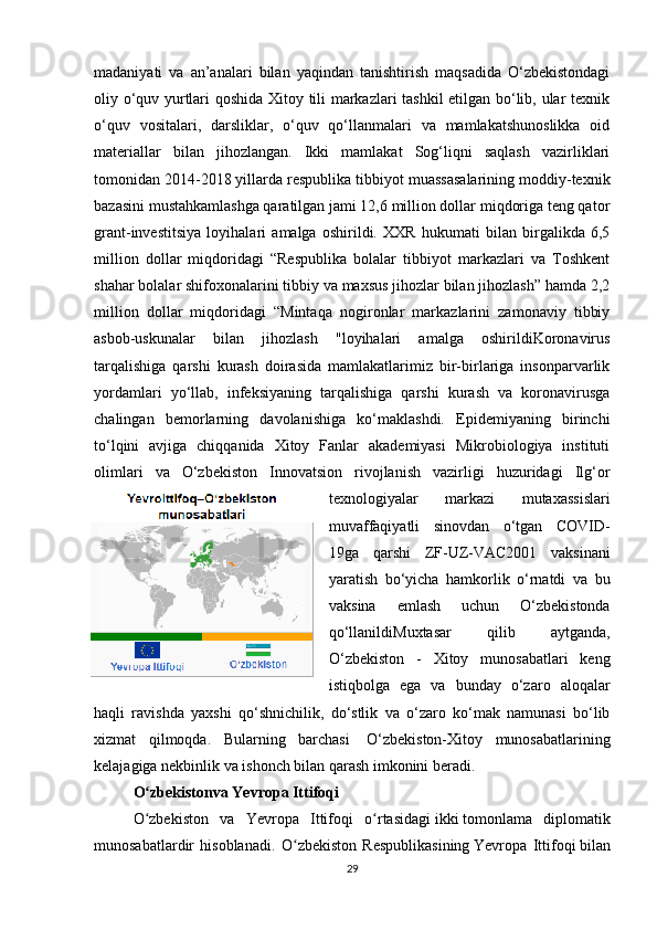 madaniyati   va   an’analari   bilan   yaqindan   tanishtirish   maqsadida   O‘zbekistondagi
oliy o‘quv yurtlari qoshida Xitoy tili markazlari tashkil etilgan bo‘lib, ular texnik
o‘quv   vositalari,   darsliklar,   o‘quv   qo‘llanmalari   va   mamlakatshunoslikka   oid
materiallar   bilan   jihozlangan.   Ikki   mamlakat   Sog‘liqni   saqlash   vazirliklari
tomonidan 2014-2018 yillarda respublika tibbiyot muassasalarining moddiy-texnik
bazasini mustahkamlashga qaratilgan jami 12,6 million dollar miqdoriga teng qator
grant-investitsiya   loyihalari   amalga   oshirildi.   XXR   hukumati   bilan   birgalikda   6,5
million   dollar   miqdoridagi   “Respublika   bolalar   tibbiyot   markazlari   va   Toshkent
shahar bolalar shifoxonalarini tibbiy va maxsus jihozlar bilan jihozlash” hamda 2,2
million   dollar   miqdoridagi   “Mintaqa   nogironlar   markazlarini   zamonaviy   tibbiy
asbob-uskunalar   bilan   jihozlash   "loyihalari   amalga   oshirildiKoronavirus
tarqalishiga   qarshi   kurash   doirasida   mamlakatlarimiz   bir-birlariga   insonparvarlik
yordamlari   yo‘llab,   infeksiyaning   tarqalishiga   qarshi   kurash   va   koronavirusga
chalingan   bemorlarning   davolanishiga   ko‘maklashdi.   Epidemiyaning   birinchi
to‘lqini   avjiga   chiqqanida   Xitoy   Fanlar   akademiyasi   Mikrobiologiya   instituti
olimlari   va   O‘zbekiston   Innovatsion   rivojlanish   vazirligi   huzuridagi   Ilg‘or
texnologiyalar   markazi   mutaxassislari
muvaffaqiyatli   sinovdan   o‘tgan   COVID-
19ga   qarshi   ZF-UZ-VAC2001   vaksinani
yaratish   bo‘yicha   hamkorlik   o‘rnatdi   va   bu
vaksina   emlash   uchun   O‘zbekistonda
qo‘llanildiMuxtasar   qilib   aytganda,
O‘zbekiston   -   Xitoy   munosabatlari   keng
istiqbolga   ega   va   bunday   o‘zaro   aloqalar
haqli   ravishda   yaxshi   qo‘shnichilik,   do‘stlik   va   o‘zaro   ko‘mak   namunasi   bo‘lib
xizmat   qilmoqda.   Bularning   barchasi     O‘zbekiston-Xitoy   munosabatlarining
kelajagiga nekbinlik va ishonch bilan qarash imkonini beradi.  
O zbekistonva Yevropa Ittifoqiʻ
O zbekiston   va   Yevropa   Ittifoqi  
ʻ o rtasidagi	ʻ   ikki   tomonlama   diplomatik
munosabatlardir   hisoblanadi.   O ʻ zbekiston   Respublikasining   Yevropa   Ittifoqi   bilan
29 