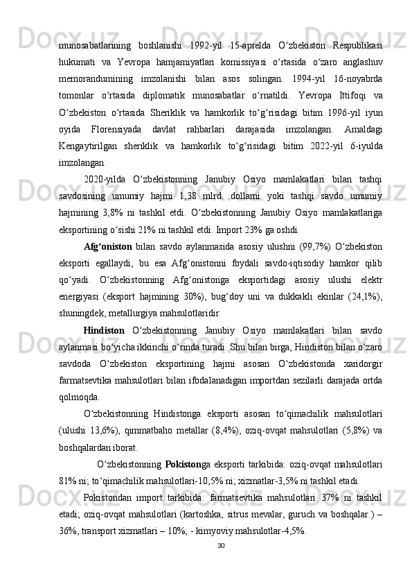 munosabatlarining   boshlanishi   1992- yil   15- aprelda   O ʻ zbekiston   Respublikasi
hukumati   va   Yevropa   hamjamiyatlari   komissiyasi   o ʻ rtasida   o ʻ zaro   anglashuv
memorandumining   imzolanishi   bilan   asos   solingan .   1994- yil   16- noyabrda
tomonlar   o ʻ rtasida   diplomatik   munosabatlar   o ʻ rnatildi .   Yevropa   Ittifoqi   va
O ʻ zbekiston   o ʻ rtasida   Sheriklik   va   hamkorlik   to ʻ g ʻ risidagi   bitim   1996- yil   iyun
oyida   Florensiyada   davlat   rahbarlari   darajasida   imzolangan .   Amaldagi
Kengaytirilgan   sheriklik   va   hamkorlik   to ʻ g ʻ risidagi   bitim   2022- yil   6- iyulda
imzolangan .
2020-yilda   O zbekistonning   Janubiy   Osiyo   mamlakatlari   bilan   tashqiʻ
savdosining   umumiy   hajmi   1,38   mlrd.   dollarni   yoki   tashqi   savdo   umumiy
hajmining   3,8%   ni   tashkil   etdi.   O zbekistonning   Janubiy   Osiyo   mamlakatlariga	
ʻ
eksportining o sishi 21% ni tashkil etdi. Import 23% ga oshdi.	
ʻ
Afg oniston	
ʻ   bilan   savdo   aylanmasida   asosiy   ulushni   (99,7%)   O zbekiston	ʻ
eksporti   egallaydi,   bu   esa   Afg onistonni   foydali   savdo-iqtisodiy   hamkor   qilib	
ʻ
qo yadi.   O zbekistonning   Afg onistonga   eksportidagi   asosiy   ulushi   elektr	
ʻ ʻ ʻ
energiyasi   (eksport   hajmining   30%),   bug doy   uni   va   dukkakli   ekinlar   (24,1%),	
ʻ
shuningdek, metallurgiya mahsulotlaridir.
Hindiston   O zbekistonning   Janubiy   Osiyo   mamlakatlari   bilan   savdo	
ʻ
aylanmasi bo yicha ikkinchi o rinda turadi. Shu bilan birga, Hindiston bilan o zaro	
ʻ ʻ ʻ
savdoda   O zbekiston   eksportining   hajmi   asosan   O zbekistonda   xaridorgir
ʻ ʻ
farmatsevtika mahsulotlari bilan ifodalanadigan importdan sezilarli darajada ortda
qolmoqda.
O zbekistonning   Hindistonga   eksporti   asosan   to qimachilik   mahsulotlari	
ʻ ʻ
(ulushi   13,6%),   qimmatbaho   metallar   (8,4%),   oziq-ovqat   mahsulotlari   (5,8%)   va
boshqalardan iborat.
                      O zbekistonning  	
ʻ Pokiston ga  eksporti  tarkibida:   oziq-ovqat  mahsulotlari
81% ni; to qimachilik mahsulotlari-10,5% ni; xizmatlar-3,5% ni tashkil etadi.
ʻ
Pokistondan   import   tarkibida:   farmatsevtika   mahsulotlari   37%   ni   tashkil
etadi; oziq-ovqat mahsulotlari (kartoshka, sitrus mevalar, guruch va boshqalar.) –
36%, transport xizmatlari – 10%; - kimyoviy mahsulotlar-4,5%.
30 