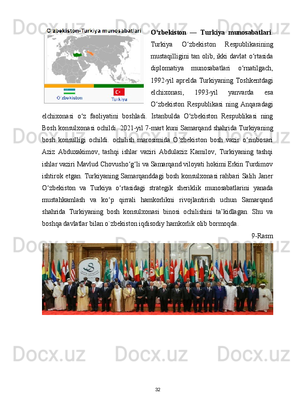 O zbekiston   —   Turkiya   munosabatlariʻ .
Turkiya   O zbekiston   Respublikasining	
ʻ
mustaqilligini tan olib, ikki davlat o rtasida	
ʻ
diplomatiya   munosabatlari   o rnatilgach,	
ʻ
1992-yil   aprelda   Turkiyaning   Toshkentdagi
elchixonasi,   1993-yil   yanvarda   esa
O zbekiston   Respublikasi   ning   Anqaradagi	
ʻ
elchixonasi   o z   faoliyatini   boshladi.   Istanbulda   O zbekiston   Respublikasi   ning	
ʻ ʻ
Bosh konsulxonasi ochildi.   2021-yil 7-mart kuni Samarqand shahrida Turkiyaning
bosh   konsulligi   ochildi.   ochilish   marosimida   O zbekiston   bosh   vazir   o rinbosari	
ʻ ʻ
Aziz   Abduxakimov,   tashqi   ishlar   vaziri   Abdulaziz   Kamilov,   Turkiyaning   tashqi
ishlar vaziri Mavlud Chovusho g li va Samarqand viloyati hokimi Erkin Turdimov	
ʻ ʻ
ishtirok etgan. Turkiyaning Samarqanddagi bosh konsulxonasi rahbari Salih Janer
O zbekiston   va   Turkiya   o rtasidagi   strategik   sheriklik   munosabatlarini   yanada	
ʻ ʻ
mustahkamlash   va   ko p   qirrali   hamkorlikni   rivojlantirish   uchun   Samarqand	
ʻ
shahrida   Turkiyaning   bosh   konsulxonasi   binosi   ochilishini   ta’kidlagan.   Shu   va
boshqa davlatlar bilan o`zbekiston iqdisodiy hamkorlik olib bormoqda.
9-Rasm
32 