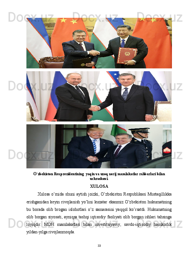 O `zbekiston Res.prezidentining  yaqin va uzoq xorij mamlakatlar rahbarlari bilan
uchrashuvi.
XULOSA
Xulosa o’rnida shuni  aytish  joizki,  O’zbekiston  Respublikasi  Mustaqillikka
erishganidan keyin rivojlanish yo’lini kuzatar ekanmiz O’zbekiston hukumatining
bu   borada   olib   brogan   islohotlari   o’z   samarasini   yaqqol   ko’rsatdi.   Hukumatning
olib borgan siyosati, ayniqsa tashqi iqtisodiy faoliyati olib borgan ishlari tahsinga
loyiqdir.   MDH   mamlakatlari   bilan   investitsiyaviy,   savdo-iqtisodiy   hamkorlik
yildan-yilga rivojlanmoqda. 
33 