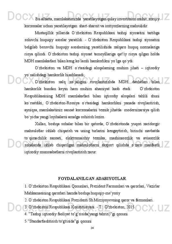           Bu albatta, mamlakatimizda  yaratilayotgan qulay investitsion muhit, xorijiy
korxonalar uchun yaratilayotgan  shart-sharoit va imtiyozlarning mahsulidir. 
Mustaqillik   yillarida   O`zbekiston   Respublikasi   tashqi   siyosatini   tartibga
soluvchi   huquqiy   asoslar   yaratildi.   -   O`zbekiston   Respublikasi   tashqi   siyosatini
belgilab   beruvchi   huquqiy   asoslarning   yaratilishida   xalqaro   huquq   normalariga
rioya   qilindi.   O`zbekiston   tashqi   siyosat   tamoyillariga   qat’iy   rioya   qilgan   holda
MDH mamlakatlari bilan keng ko`lamli hamkorlikni yo`lga qo`ydi. 
O`zbekiston   va   MDH   o`rtasidagi   aloqalarning   muhim   jihati   –   iqtisodiy
yo`nalishdagi hamkorlik hisoblanadi;  
O`zbekiston   xalq   xo`jaligini   rivojlantirishda   MDH   davlatlari   bilan
hamkorlik   bundan   keyin   ham   muhim   ahamiyat   kasb   etadi.       O`zbekiston
Respublikasining   MDH   mamlakatlari   bilan   iqtisodiy   aloqalari   tahlili   shuni
ko`rsatdiki,   O`zbekiston-Rossiya   o`rtasidagi   hamkorlikni   yanada   rivojlantirish,
ayniqsa,  mamlakatimiz  sanoat   korxonalarini   texnik jihatda   modernizarsiya  qilish
bo`yicha yangi loyihalarni amalga oshirish lozim.
Xullas,   boshqa   sohalar   bilan   bir   qatorda,   O`zbekistonda   yuqori   xaridorgir
mahsulotlar   ishlab   chiqarish   va   uning   turlarini   kengaytirish,   birinchi   navbatda
to`qimachilik   sanoati,   elektromaishiy   texnika,   mashinasozlik   va   aviasozlik
sohalarida   ishlab   chiqarilgan   mahsulotlarni   eksport   qilishda   o`zaro   manfaatli
iqtisodiy munosabatlarni rivojlantirish zarur.
         
FOYDALANILGAN ADABIYOTLAR
1. O‘zbekiston Respublikasi Qonunlari, Prezident Farmonlari va qarorlari, Vazirlar
Mahkamasining qarorlari hamda boshqa huquqiy-me’yoriy
2. O`zbekiston Respublikasi Prezidenti Sh.Mirziyoyevning qaror va farmonlari.
3. O‘zbekiston Respublikasi Konstitusiyasi. - T.: O‘zbekiston, 2015.
4. ”Tashqi iqtisodiy faoliyat to’g’risida(yangi tahriri)”gi qonuni
5.”Standartlashtirish to'g'risida”gi qonuni
34 