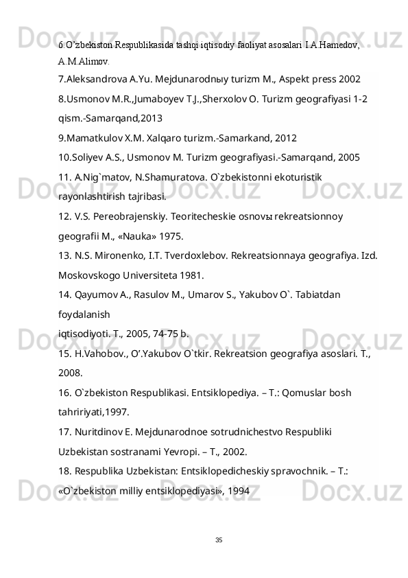 6.O’zbekiston Respublikasida tashqi iqtisodiy faoliyat asosalari I.A.Hamedov,
A.M.Alimov. 
7.Aleksandrova A.Yu. Mejdunarodnыy turizm M., Aspekt press 2002
8.Usmonov M.R.,Jumaboyev T.J.,Sherxolov O. Turizm geografiyasi 1-2 
qism.-Samarqand,2013
9.Mamatkulov X.M. Xalqaro turizm.-Samarkand, 2012
10.Soliyev A.S., Usmonov M. Turizm geografiyasi.-Samarqand, 2005
11. A.Nig`matov, N.Shamuratova. O`zbekistonni ekoturistik 
rayonlashtirish tajribasi.         
12. V.S. Pereobrajenskiy. Teoritecheskie osnov ы  rekreatsionnoy 
geografii M., «Nauka» 1975.
13. N.S. Mironenko, I.T. Tverdoxlebov. Rekreatsionnaya geografiya. Izd.
Moskovskogo Universiteta 1981.
14. Qayumov A., Rasulov M., Umarov S., Yakubov O`. Tabiatdan 
foydalanish
iqtisodiyoti. T., 2005, 74-75 b.
15. H.Vahobov., O’.Yakubov O`tkir. Rekreatsion geografiya asoslari. T., 
2008.        
16. O`zbekiston Respublikasi. Entsiklopediya. – T.: Qomuslar bosh 
tahririyati,1997.
17. Nuritdinov E. Mejdunarodnoe sotrudnichestvo Respubliki 
Uzbekistan sostranami Yevropi. – T., 2002.
18. Respublika Uzbekistan: Entsiklopedicheskiy spravochnik. – T.: 
«O`zbekiston milliy entsiklopediyasi», 1994
35